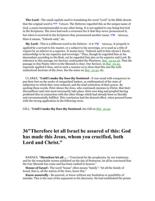 The Lord - The small capitals used in translating the word “Lord” in the Bible denote
that the original word is ‫יהוה‬ Yahweh. The Hebrews regarded this as the unique name of
God, a name incommunicable to any other being. It is not applied to any being but God
in the Scriptures. The Jews had such a reverence for it that they never pronounced it;
but when it occurred in the Scriptures they pronounced another name, ‫אדני‬ ̀ Adonaay.
Here it means, “Yahweh said,” etc.
My Lord - This is a different word in the Hebrew - it is ‫אדני‬ ̀ Adonaay. It properly is
applied by a servant to his master, or a subject to his sovereign, or is used as a title of
respect by an inferior to a superior. It means here, “Yahweh said to him whom I, David,
acknowledge to be my superior and sovereign.” Thus, though he regarded him as his
descendant according to the flesh, yet he regarded him also as his superior and Lord. By
reference to this passage our Saviour confounded the Pharisees, Mat_22:42-46. That the
passage in this Psalm refers to the Messiah is clear. Our Saviour, in Mat_22:42,
expressly applied it thus, and in such a manner as to show that this was the well-
understood doctrine of the Jews. See the notes on Mat_22:42, etc.
CLARKE, "Until I make thy foes thy footstool - It was usual with conquerors to
put their feet on the necks of vanquished leaders, as emblematical of the state of
subjection to which they were reduced, and the total extinction of their power. By
quoting these words, Peter shows the Jews, who continued enemies to Christ, that their
discomfiture and ruin must necessarily take place, their own king and prophet having
predicted this in connection with the other things which had already been so literally
and circumstantially fulfilled. This conclusion had the desired effect, when pressed home
with the strong application in the following verse.
GILL, "Until I make thy foes thy footstool. See Gill on Mat_22:44.
36"Therefore let all Israel be assured of this: God
has made this Jesus, whom you crucified, both
Lord and Christ."
BARNES, "Therefore let all ... - “Convinced by the prophecies, by our testimony,
and by the remarkable scenes exhibited on the day of Pentecost, let all be convinced that
the true Messiah has come and has been exalted to heaven.”
House of Israel - The word “house” often means “family”: “let all the family of
Israel, that is, all the nation of the Jews, know this.”
Know assuredly - Be assured, or know without any hesitation or possibility of
mistake. This is the sum of his argument or his discourse. He had established the points
 