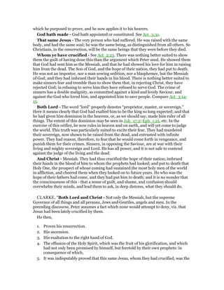 which he purposed to prove, and he now applies it to his hearers.
God hath made - God hath appointed or constituted. See Act_5:31.
That same Jesus - The very person who had suffered. He was raised with the same
body, and had the same soul; he was the same being, as distinguished from all others. So
Christians, in the resurrection, will be the same beings that they were before they died.
Whom ye have crucified - See Act_2:23. There was nothing better suited to show
them the guilt of having done this than the argument which Peter used. He showed them
that God had sent him as the Messiah, and that he had showed his love for him in raising
him from the dead. The Son of God, and the hope of their nation, they had put to death.
He was not an impostor, nor a man sowing sedition, nor a blasphemer, but the Messiah
of God; and they had imbrued their hands in his blood. There is nothing better suited to
make sinners fear and tremble than to show them that, in rejecting Christ, they have
rejected God; in refusing to serve him they have refused to serve God. The crime of
sinners has a double malignity, as committed against a kind and lovely Saviour, and
against the God who loved him, and appointed him to save people. Compare Act_3:14-
15.
Both Lord - The word “lord” properly denotes “proprietor, master, or sovereign.”
Here it means clearly that God had exalted him to be the king so long expected; and that
he had given him dominion in the heavens, or, as we should say, made him ruler of all
things. The extent of this dominion may be seen in Joh_17:2; Eph_1:21, etc. In the
exercise of this orifice, he now rules in heaven and on earth, and will yet come to judge
the world. This truth was particularly suited to excite their fear. They had murdered
their sovereign, now shown to be raised from the dead, and entrusted with infinite
power. They had reason, therefore, to fear that he would come forth in vengeance, and
punish them for their crimes. Sinners, in opposing the Saviour, are at war with their
living and mighty sovereign and Lord. He has all power, and it is not safe to contend
against the judge of the living and the dead.
And Christ - Messiah. They had thus crucified the hope of their nation; imbrued
their hands in the blood of him to whom the prophets had looked; and put to death that
Holy One, the prospect of whose coming had sustained the most holy men of the world
in affliction, and cheered them when they looked on to future years. He who was the
hope of their fathers had come, and they had put him to death; and it is no wonder that
the consciousness of this - that a sense of guilt, and shame, and confusion should
overwhelm their minds, and lead them to ask, in deep distress, what they should do.
CLARKE, "Both Lord and Christ - Not only the Messiah, but the supreme
Governor of all things and all persons, Jews and Gentiles, angels and men. In the
preceding discourse, Peter assumes a fact which none would attempt to deny, viz. that
Jesus had been lately crucified by them.
He then,
1. Proves his resurrection.
2. His ascension.
3. His exaltation to the right hand of God.
4. The effusion of the Holy Spirit, which was the fruit of his glorification, and which
had not only been promised by himself, but foretold by their own prophets: in
consequence of which,
5. It was indisputably proved that this same Jesus, whom they had crucified, was the
 