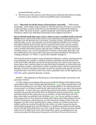 promised Messiah; and if so,
6. The Governor of the universe, from whose power and justice they had every thing
to dread, as they refused to receive his proffered mercy and kindness.
GILL, "Therefore let all the house of Israel know assuredly,.... "With certain
knowledge", as the Arabic version renders it; with full assurance of it: this is a case that
is plain and clear, a matter of fact that may be depended on; which all the people of
Israel, called "the house of Israel", a phrase frequently used of that people in the Old
Testament, which every individual of that body of men might be assured of:
that God hath made that same Jesus, whom ye have crucified, both Lord and
Christ; that is, that God the Father had not only constituted and appointed Jesus of
Nazareth to be the Messiah, the Lord of lords, and King of kings, and had invested him
with that office, power, and authority, but he had made him manifest to be so by the
Holy Spirit which he had received, and now poured forth the same, and not another;
even him whom they had rejected with so much contempt; whom they had treated in
such a scornful and brutish manner; had spit upon, buffeted, and scourged, and at last
crucified; and yet, now, even he had all power in heaven, and in earth, given him, and
was exalted above every name; that in his name every knee should bow. The phrase of
"making a Messiah", or "Christ", is used in the Talmudic writings (f),
"The holy blessed God sought to make Hezekiah the Messiah, or Christ, and Sennacherib
Gog and Magog; the property or attribute of justice said before the holy blessed God,
Lord of the world, and what was David, the king of Israel, who said so many songs and
hymns before thee, and thou didst not make him Christ? Hezekiah, for whom thou hast
done all these wonders, and he hath not said a song before thee, wilt thou make him the
Messiah, or Christ? wherefore his mouth was shut up; and the earth opened, and said a
song before him; Lord of the world, I have said a song before thee, for this righteous one,
‫משיח‬ ‫,ועשהו‬ and he made him Messiah, or Christ.
HENRY, " The application of this discourse concerning the death, resurrection, and
ascension of Christ.
[1.] This explains the meaning of the present wonderful effusion of the Spirit in those
extraordinary gifts. Some of the people had asked (Act_2:12), What meaneth this? I will
tell you the meaning of it, says Peter. This Jesus being exalted to the right hand of God,
so some read it, to sit there; exalted by the right hand of God, so we read it, by his power
and authority - it comes all to one; and having received of the Father, to whom he has
ascended, the promise of the Holy Ghost, he hath given what he received (Psa_68:18),
and hath shed forth this which you now see and hear; for the Holy Ghost was to be
given when Jesus was glorified, and not before, Joh_7:39. You see and hear us speak
with tongues that we never learned; probably there was an observable change in the air
of their countenances, which they saw, as well as heard the change of their voice and
language; now this is from the Holy Ghost, whose coming is an evidence that Jesus is
exalted, and he has received this gift from the Father, to confer it upon the church,
which plainly bespeaks him to be the Mediator, or middle person between God and the
church. The gift of the Holy Ghost was, First, A performance of divine promises already
made; here it is called the promise of the Holy Ghost; many exceedingly great and
precious promises the divine power has given us, but this is the promise, by way of
 