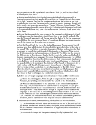 always speaks to me. He knew Welsh when I was a little girl, and we have talked
Welsh together ever since.”
3. But the words intimate that the disciples spoke in foreign languages with a
thorough command of their peculiar idiom and accent. Not only in their languages
but in their “tongues” they had the very twang of natives. Native tongue has very
great influence over man. The same truths uttered in another language, though well
understood, exercise not the same charm. “Can an Ethiopian change his skin?” Yes,
as soon as he can change his tongue. When St. Paul addressed the enraged multitude
in Jerusalem in Hebrew, they grew calm and attentive. Latin and Greek would only
excite them.
4. Seeing that language is the only weapon in the propagation of the gospel, it is of
great importance that its ministers should know how to use it deftly and well. The
sword of Cromwell was mighty; all Europe feared the flash of it. But the tongue and
pen of Milton did more to ensure liberty of conscience. The pen is stronger than the
sword—the tongue can drown the roar of cannon.
5. And the Church leads the van in the study of languages. Commerce and love of
learning have done a little in that direction; but they generally follow in the wake of
the gospel. Who are the first to learn the languages of distant nations, to write their
grammars, to compile their dictionaries? Missionaries of the gospel. What book is
the first to speak in the barbarous tongues of the earth? The Bible; but the moment
the Bible speaks in those tongues they forthwith cease to be barbarous. Sin has left
its deep, black marks upon language. Open your English dictionary and you will find
in the first page that three-fourths of the words owe their existence and significance
to sin. But these words must gradually grow obsolete, and language be refashioned—
the gospel will leave its mark upon the dictionary. The Church of the present day is
richly endued with the gift of tongues, every fresh effusion of the Spirit being
followed by the certain acquisition of a new language. Go to the Bible Society House,
where the Church speaks in no fewer than two hundred and fifty languages. The
disciples only began; the Church continues and will continue till all nations shall
have heard in their own tongues the wonderful works of God.
6. But we are not taught languages miraculously now. True; and for valid reasons—
(1) One is the printing press. What the gift of tongues did for the Church of
Pentecost, the printing press has done for the Church of the Reformation.
(2) Another is the abundance of the labourers. In the primitive Church there
were only a few, whereas there was a whole world to evangelise. So Goal gave
them their tools ready made—sickles sharpened for work. But the need for this
no longer exists. There are Christians enough in England alone to learn all the
languages of the earth, and to preach the gospel to every creature in less than ten
years, without in the least disturbing the ordinary course of business at home.
God, therefore, has withdrawn the miracle. To continue it would be to patronise
indolence, and do for believers what they can easily do for themselves.
7. The miracle has ceased, but the blessing enveloped in the miracle remains.
(1) The necessity for miracles arises out of the want and not of the wealth of the
age. Hence Jesus turned water into wine, multiplied loaves and fishes and healed
the sick, because there were no other means of supply and effectual medicine. It
is different now.
(2) The miraculous ages are always the most spiritually impoverished. The
 