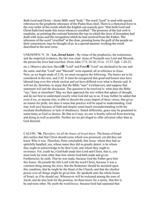 Both Lord and Christ.—Some MSS. omit “both.” The word “Lord” is used with special
reference to the prophetic utterance of the Psalm thus cited. There is a rhetorical force in
the very order of the words which the English can scarcely give: “that both Lord and
Christ hath God made this Jesus whom ye crucified.” The pronoun of the last verb is
emphatic, as pointing the contrast between the way in which the Jews of Jerusalem had
dealt with Jesus and the recognition which he had received from the Father. The
utterance of the word “crucified” at the close, pressing home the guilt of the people on
their consciences, may be thought of as, in a special manner, working the result
described in the next verse.
UNKNOWN,"V. 36 - Let...Israel know - By virtue of the prophecies, the testimonies
and the empirical evidence, the fact was clear: Jesus of Nazareth was Lord and Messiah,
the person the Jews had crucified. (Note John 17:5, 24-26; I Cor. 15:27; Eph. 1:20-23;
etc.). Observe also how David痴 "Lord" and Peter痴 "Lord" are declared to be one and
the same, and that "Lord" and "Messiah" were equated, all in reference to Jesus.
Now, as we begin study of 2:38, we must recognize the following: The basics are to be
considered in this text, and 2:42. It must be recognized that good and honest men have
labored long over this whole section and yet have differed over what is therein said. It
will not do, therefore, to argue that the Bible "says" it (whatever), and suppose that
statement will end the discussion. The question to be resolved is: what does the Bible
"say," here or elsewhere? May we then approach the text within that sphere of thought,
and do our best to understand exactly what God did say to us. It may further be added that
even if we, or anyone else, is able to discern the exact import of these verses, that gives
no reason for pride, nor does it mean that practice will be equal to understanding. God
may well save because of faith and despite some/much misunderstanding (with the
resultant disobedience or lack of obedience). Stated differently, grace may be greatened to
some/many as God so desires. Be that as it may, no one is hereby relieved from knowing
and doing as well as possible. Neither are we privileged to offer salvation other than as
God directed.
CALVIN, "36. Therefore, let all the house of Israel know. The house of Israel
did confess that that Christ should come which was promised; yet did they not
know Who it was. Therefore, Peter concludeth, that Jesus: whom they had so
spitefully handled, yea, whose name they did so greatly detest: is he whom
they ought to acknowledge to be their Lord, and whom they ought to
reverence. For, (saith he,) God hath made him Lord and Christ; that is, you
must look for none other than him whom God hath made and given.
Furthermore, he saith, That he was made, because God the Father gave him
this honor. He joineth the title Lord with the word Christ, because it was a
common thing among the Jews, that the Redeemer should be anointed upon
this condition, that he might be the Head of the Church, and that the chiefest
power over all things might be given him. He speaketh unto the whole house
of Israel; as if he should say, Whosoever will be reckoned among the sons of
Jacob, and do also look for the promise, let them know for a surety, that this is
he and none other. He useth the word house, because God had separated that
 