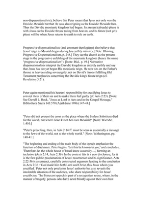 non-dispensationalists), believe that Peter meant that Jesus not only was the
Davidic Messiah but that He was also reigning as the Davidic Messiah then.
Thus the Davidic messianic kingdom had begun. Its present (already) phase is
with Jesus on the Davidic throne ruling from heaven, and its future (not yet)
phase will be when Jesus returns to earth to rule on earth.
Progressive dispensationalists (and covenant theologians) also believe that
Jesus' reign as Messiah began during his earthly ministry. [Note: Blaising,
Progressive Dispensationalism, p. 248.] They see the church as the present
stage in the progressive unfolding of the messianic kingdom (hence the name
"progressive dispensationalism"). [Note: Ibid., p. 49.] Normative
dispensationalists interpret the Davidic kingdom as entirely earthly and say
that Jesus has not yet begun His messianic reign. He now sits on the Father's
throne in heaven ruling sovereignly, not on David's throne fulfilling Old
Testament prophecies concerning the Davidic king's future reign (cf.
Revelation 3:21).
Peter again mentioned his hearers' responsibility for crucifying Jesus to
convict them of their sin and to make them feel guilty (cf. Acts 2:23). [Note:
See Darrell L. Bock, "Jesus as Lord in Acts and in the Gospel Message,"
Bibliotheca Sacra 143:570 (April-June 1986):147-48.]
"Peter did not present the cross as the place where the Sinless Substitute died
for the world, but where Israel killed her own Messiah!" [Note: Wiersbe,
1:410.]
"Peter's preaching, then, in Acts 2:14 ff. must be seen as essentially a message
to the Jews of the world, not to the whole world." [Note: Witherington, pp.
140-41.]
"The beginning and ending of the main body of the speech emphasize the
function of disclosure. Peter begins, 'Let this be known to you,' and concludes,
'Therefore, let the whole house of Israel know assuredly ...,' forming an
inclusion (Acts 2:14; Acts 2:36). In the context this is a new disclosure, for it
is the first public proclamation of Jesus' resurrection and its significance. Acts
2:22-36 is a compact, carefully constructed argument leading to the conclusion
in Acts 2:36 : 'God made him both Lord and Christ, this Jesus whom you
crucified.' Peter not only proclaims Jesus' authority but also reveals the
intolerable situation of the audience, who share responsibility for Jesus'
crucifixion. The Pentecost speech is part of a recognition scene, where, in the
manner of tragedy, persons who have acted blindly against their own best
 