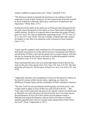 interests suddenly recognize their error." [Note: Tannehill, 2:35.]
"The Pentecost speech is primarily the disclosure to its audience of God's
surprising reversal of their intentions, for their rejection has ironically resulted
in Jesus' exaltation as Messiah, Spirit-giver, and source of repentance and
forgiveness." [Note: Ibid., 2:37.]
God bestowed His Spirit on the believers on Pentecost (and subsequently) for
the same reason He poured out His Spirit on Jesus Christ when He began His
earthly ministry. He did so to empower them to proclaim the gospel of God's
grace (cf. Acts 1:8). Luke recorded both outpourings (Luke 3:21-22; Acts 2:2-
4; cf. Acts 4:27; Acts 10:28). This fact is further evidence that Luke wanted
his readers to view their own ministries as the extension of Jesus' ministry
(Acts 1:1-2).
"Luke's specific emphasis (and contribution) to NT pneumatology is that the
Holy Spirit was poured out on the church not just to incorporate each believer
into the body of Christ or provide the greater new covenant intimacy with him,
but also to consecrate the church to the task of worldwide prophetic ministry
as defined in Luke 4:16-30." [Note: Russell, p. 63.]
Peter mentioned that Jesus was now at the right hand of God in 