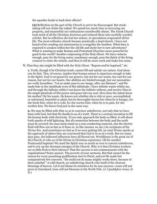 the apostles funds to back their efforts?
(2) Reflection on the part of the Church is not to be discouraged. But stock-
taking will not clothe the naked. We spend too much time in surveying our
property, and meanwhile our enthusiasm considerably abates. The Greek Church
took stock of all the Christian doctrines and reduced them into carefully worded
articles. But in reflection she lost her ardour, in speculation evaporated all her
life. The most orthodox church became practically a dead church. I have not
heard of her sending out missionaries to evangelise the heathen. What then is
required to awaken within her the old life and incite her to new adventures?
What is wanting to make Roman and Protestant Churches more powerful for
good in the world? Another outpouring of the Holy Ghost. We have cisterns
enough, pray for the living water; machinery enough, pray the Spirit of the living
creature to enter the wheels, and then it will do more work and make less noise.
V. That they also might be filled with the Holy Ghost. “Repent and be baptized,” etc.
1. Truth, though it be Christian truth, cannot fill and satisfy our nature. God alone
can do that. This, of course, implies that human nature is capacious enough to take
in the Spirit. God is too great for our powers, but not for our wants; too vast for our
reason, but not for our hearts. Our abilities are limited enough, but our necessities
are verily boundless. “Let us make man in our image, after our likeness”; and He
made him in the similitude even of His infinitude. I have infinite wants within me,
and through the Infinite within I can know the Infinite without, and receive Him in
the ample plenitude of His power and grace into my soul. How does the infant know
his mother? By his wants. He knows not whether she is rich or poor, accomplished
or unlearned, beautiful or plain; but he thoroughly knows her when he is hungry, for
she feeds him; when he is cold, for she warms him; when he is in pain, for she
soothes him. We know God just in the same way.
2. We may be filled with Him so as to convince unbelievers, not only that we have
been with God, but that He dwells in us of a truth. There is a curious invention to fill
the human body with electricity. If you only approach the body so filled, it will shoot
forth sparks of wild lightning. But all connection between the body and the earth
must be severed; the man must stand on a non-conducting material, else the electric
fluid will flow out as fast as it flows in. In like manner we me y be recipients of the
Divine fire. And sometimes we feel as if we were getting full, we emit Divine sparks at
the approach of others they are convinced that God is in us of a truth. But ere many
days pass, the hallowed influences have all flowed out. Worldliness is the great sin of
the Church; it robs us of the Divine in Christian experience. Oh for another
Pentecostal baptism! We need the Spirit now as much as ever to convert unbelievers,
and to stir up the dormant energies of the Church. Why is it that Christian workers
see so little fruit to their labours? That the success is not commensurate with the
organisations? Some answer, The poverty of your sermons. But that cannot be the
reason for every preaching qualification met in Christ, and yet He made but
comparatively few converts. “He could not do many mighty works there, because of
their unbelief.” A cold church, an unbelieving church robs itself of the choicest
blessings of heaven. Let it not blame its ministers for its non-success—roses will not
grow in Greenland, trees will not blossom at the North Pole. (J. Cynddylan Jones, D.
D.)
 