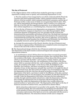The day of Pentecost
I. The religious history of the world has been marked by great steps or periods,
separated by striking events or epochs, and constituting dispensations or eras.
1. Thus the creation of man inaugurated an era which continued until the Flood; the
covenant with Noah inaugurated another, which continued until the Exodus; the
delivery of the law another, which continued until Christ’s ascension; and the day of
Pentecost another, in the course of which our own generation finds its place. This,
too, will be superseded by the Second Advent. And it is well for us to connect the
little day of our life with this magnificent progression. As an independent thing our
life is utterly insignificant; as a contributing item, it becomes almost sublime.
2. Up to the day of Pentecost every dispensation was preparatory. Christianity is
final; and therefore surpasses in importance every other that preceded it. All the
constituent elements of Christianity were now provided; the life of Christ had
demonstrated the practicability and holiness of God’s law; His death had constituted
an atonement for transgressors; His resurrection had attested it; His ascension had
consummated His incarnate life; and then, after seven or eight days, as if to mark by
a solemn pause the broad boundary line of Judaism and Christianity, the Holy Spirit
was palpably bestowed; and the spiritual religion of Christ inaugurated.
3. Amongst the anniversaries of the Church, therefore, the day of Pentecost must
ever occupy an august position. Christianity was a completed system stereotyped for
all men to the end of the world in a historical form.
II. The dispensational change which the day of Pentecost marked and consummated.
The dispensation of the Spirit stands in natural and logical order amongst the Divine
dispensations looked at.
1. As manifestations of God. Of these there have been three successively presented,
and corresponding with the triune distinction of Father, Son, and Holy Ghost. First,
the revelation of the Father—the manifestation of those ideas of the Divine nature
which we associate with the Father—such as power, wisdom, holiness, and law.
Secondly, the revelation of the Son—the manifestation of those ideas of the Divine
nature which we associate with the Son—such as teaching, mediation, sacrifice, love.
Lastly, the revelation of the Spirit—as the Source of life, the Enlightener, the
Sanctifier, the Comforter. And these correspond in their order to the spiritual
education of men. In their ignorance and guilt they need first to be taught the idea of
God. Convinced of sin, they then need to be taught a way of reconciliation; and under
the dispensation of the Son, they have the great saving plan revealed. Under the
dispensation of the Spirit, a provision is made for the efficiency of the plan; spiritual
life is quickened; they are not only forgiven, but sanctified. So with their education in
worship. Under the dispensation of the Father, they learn the first rudiments of
worship, through material symbols and pictures; under the dispensation of the Son
they worship the spiritual God, but m connection with the living body of the
Incarnate One; under the dispensation of the Spirit, they worship without any
material medium in “spirit and in truth.” The dispensation of the Spirit on the day of
Pentecost assumed two distinct forms, and produced two distinct effects.
(1) As miraculous endowment it was peculiar to the apostles. This was indicated
by material symbols. But such endowment was incidental and subordinate. Just
as the miracles of Christ are not to be confounded with His moral mission, so the
miraculous endowments of the Spirit are not to be confounded with His moral or
sanctifying influences. The miraculous element in both cases is simply the
 