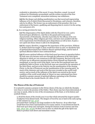 credential or attestation of the moral. It soon, therefore, ceased. As moral
evidence for Christianity accumulated, and the written records of the New
Testament were completed, miraculous testimony was withdrawn.
(2) But the deeper and abiding manifestation was that moral and regenerating
influence of it of which Christ discoursed to Nicodemus, and is known, therefore,
only by its effects. The former was an endowment of the preacher; this is an
endowment of the hearer, qualifying and disposing him to receive it in the saving
love and power of it.
2. As a saving provision for man.
(1) This dispensation of the Spirit abides with the Church for ever, and is
bestowed upon all believers. And this is the grand and transcendent
characteristic of Christianity, whereby it provides for the efficacy of its own
religious teaching. Other religions give laws, and leave men unaided with the
stern requirement; but Christianity gives dispositions as well as laws. It puts a
new spirit into those whom it calls to its discipleship.
(2) We cannot, therefore, exaggerate the importance of this provision. Without
it, all that Christ has taught or done would have been in vain; we should for lack
of spiritual discernment have failed to discern spiritual things, and for lack of
spiritual affection failed to have embraced them.
(3) Of course spiritual influence of this kind must have been in operation before.
No holy man ever became such save through the influences of the Holy Spirit,
allusions to which are very numerous in the Old Testament. But just as the work
of Christ was in efficacious operation before Christ Himself was historically
manifested, so was the work of the Spirit. Just as the first pardoned man was
justified by faith in Christ, so the first holy man was renewed by the operation of
the Holy Ghost, and just as the Nativity was the manifestation of the atoning
Christ, so the day of Pentecost was the manifestation of the renewing spirit. As
much of the character and work of the Son were revealed as the world could
receive; and as much of the influence of the Spirit was exerted as the moral
condition of the world would admit of. Hence we may understand how there
should be a greater amount of spiritual influence operating in the Christian
Church than in the Jewish Church. (H. Allon, D. D.)
The fitness of the day of Pentecost
It is natural to assume a purpose in the Divine choice of the day on which the disciples
were thus to receive the promise of the Father. That choice may have been determined, if
one may so speak, either in view of the circumstances of the feast, or of its history and
symbolic fitness.
1. Of all the feasts of the Jewish year it was that which attracted the largest number
of pilgrims from distant lands. The dangers of travel by sea or land in the early spring
or late autumn (cf. Act_27:9)
prevented their coming in any large numbers to the Passover. At no other feast
would there have been representatives of so many nations. It was Pentecost that St.
Paul went up to keep once and again, during his mission-work in Greece and Asia
(Act_18:21; Act_20:16). So there was no time on which the gift of the Spirit was
likely to produce such direct and immediate results.
 