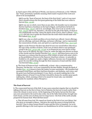 2. Each aspect of the old Feast of Weeks, now known as Pentecost, or the “Fiftieth-
day” Feast, presented a symbolic meaning which made it typical of the work now
about to be accomplished.
(1) It was the “feast of harvest, the feast of the first-fruits”; and so it was meet
that it should witness the first great gathering of the fields that were white to
harvest (Exo_23:16).
(2) It was one on which, more than on any other, the Israelite was to remember
that her had been a bondman in the land of Egypt, and had been led forth to
freedom (Deu_16:12), and on it, accordingly, they were to do no servile work
(Lev_23:31); and it was, therefore, a fit time for the gift of the Spirit, of whom it
was emphatically true that “where the Spirit of the Lord is, there is liberty” (2Co_
3:17), and who was to guide the Church into the truth which should make men
free indeed (Joh_8:32).
(3) It was a day on which sacrifices of every kind were offered—burnt-offerings,
and sin-offerings, and meat-offerings, and peace-offerings—and so represented
the consecration of body, soul, and spirit as a spiritual sacrifice (Lev_23:17-20).
(4) As on the Passover the first ripe sheaf of corn was waved before Jehovah as
the type of the sacrifice of Christ, of the corn of wheat which is not quickened
except it die (Lev_23:10; Joh_12:24), so on Pentecost two wave-loaves of fine
flour were to be offered, the type, it may be, under the light now thrown on them,
of the Jewish and the Gentile Churches (Lev_23:17). And these loaves were to be
leavened, as a witness that the process of the contact of mind with mind, which—
as the prohibition of leaven in the Passover ritual bore witness—is naturally so
fruitful in evil, might yet, under a higher influence, become one of unspeakable
good: the new life working through the three measures of meal until the whole
was leavened (Mat_13:33).
3. The Feast of Pentecost had—traditionally, at least—also a commemorative
character. On that day—so it was computed by the later Rabbis, though the Book of
Exodus (Exo_19:1) seems to leave the matter in some uncertainty—the Israelites had
encamped round Sinai, and there had been thunders, and darkness, and voices, and
the great Laws had been proclaimed. It was, that is, an epoch-making day in the
religious history of Israel. It was fit that it should be chosen for another great epoch-
making day, which, seeming at first to be meant for Israel only, was intended
ultimately for mankind. (Dean Plumptre.)
The feast of harvest
I. The consecrated harvest of the field. It may seem somewhat singular that we should be
talking of harvest on the first of June, but in Palestine the harvest is much earlier than
where the climate is more severe. At the beginning of the barley harvest the first ripe
ears were presented to the Lord in due order, but at the fuller festival they brought into
God’s house, not the ears of wheat, but two large loaves—the fruit of the earth actually
prepared for human food. What did that mean?
1. That all came from God. We regard our bread as the fruit of our own labour; but
who gives us strength to labour,, and gives the earth the power to bring forth her
harvest? I fear in many houses bread is eaten and the Giver is forgotten. Let us by
grateful offerings to the Lord express our thankfulness for all the comforts we enjoy.
 