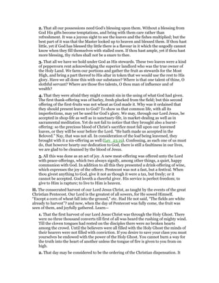 2. That all our possessions need God’s blessing upon them. Without a blessing from
God His gifts become temptations, and bring with them care rather than
refreshment. It was a joyous sight to see the loaves and the fishes multiplied; but the
best part of it was that the Master looked up to heaven and blessed them. If thou hast
little, yet if God has blessed thy little there is a flavour in it which the ungodly cannot
know when they fill themselves with stalled oxen. If thou hast ample, yet if thou hast
more blessing, thy riches shall not be a snare to thee.
3. That all we have we hold under God as His stewards. These two loaves were a kind
of peppercorn rent acknowledging the superior landlord who was the true owner of
the Holy Land. We farm our portions and gather the fruit as stewards for the Most
High, and bring a part thereof to His altar in token that we would use the rest to His
glory. Have we all done this with our substance? Where is that one talent of thine, O
slothful servant? Where are those five talents, O thou man of influence and of
wealth?
4. That they were afraid they might commit sin in the using of what God had given.
The first thank-offering was of barley, fresh plucked from the field; but this second
offering of the first-fruits was not wheat as God made it. Why was it ordained that
they should present leaven to God? To show us that common life, with all its
imperfections, may yet be used for God’s glory. We may, through our Lord Jesus, be
accepted in shop-life as well as in sanctuary-life, in market-dealing as well as in
sacramental meditation. Yet do not fail to notice that they brought also a burnt-
offering: so the precious blood of Christ’s sacrifice must fall upon our leavened
loaves, or they will be sour before the Lord. “He hath made us accepted in the
Beloved.” Nay, that was not all. In consideration of the loaf being leavened, they
brought with it a sin-offering as well (Lev_23:19). Confessing, as each one of us must
do, that however hearty our dedication to God, there is still a faultiness in our lives,
we are glad to be cleansed by the blood of Jesus.
5. All this was done as an act of joy. A new meat-offering was offered unto the Lord
with peace-offerings, which two always signify, among other things, a quiet, happy
communion with God. In addition to all this they presented a drink-offering of wine,
which expresses the joy of the offerer. Pentecost was not a fast, but a festival. When
thou givest anything to God, give it not as though it were a tax, but freely; or it
cannot be accepted. God loveth a cheerful giver. His service is perfect freedom; to
give to Him is rapture; to live to Him is heaven.
II. The consecrated harvest of our Lord Jesus Christ, as taught by the events of the great
Christian Pentecost. Our Lord is the greatest of all sowers, for He sowed Himself.
“Except a corn of wheat fall into the ground,” etc. Had He not said, “The fields are white
already to harvest”? and now, when the day of Pentecost was fully come, the fruit was
seen of them, and joyfully gathered. Learn—
1. That the first harvest of our Lord Jesus Christ was through the Holy Ghost. There
were no three thousand converts till first of all was heard the rushing of mighty wind.
Till the cloven tongues had rested on the disciples there were no broken hearts
among the crowd. Until the believers were all filled with the Holy Ghost the minds of
their hearers were not filled with conviction. If you desire to save your class you must
yourselves be endowed with the power of the Holy Ghost. You cannot burn a way for
the truth into the heart of another unless the tongue of fire is given to you from on
high.
2. That day may be considered to be the ordering of the Christian dispensation. It
 