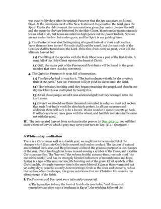 was exactly fifty days after the original Passover that the law was given on Mount
Sinai. At the commencement of the New Testament dispensation the Lord gives the
Spirit. Under the old covenant the command was given; but under the new the will
and the power to obey are bestowed by the Holy Ghost. Moses on the mount can only
tell us what to do, but Jesus ascended on high pours out the power to do it. Now we
are not under the law, but under grace, and the Spirit is our guiding force.
3. This Pentecost was also the beginning of a great harvest of Jews and Gentiles.
Were there not two loaves? Not only shall Israel be saved, but the multitude of the
Gentiles shall be turned unto the Lord. If the first-fruits were so great, what will the
ultimate harvest be?
(1) The filling of the apostles with the Holy Ghost was a part of the first-fruits. A
man full of the Holy Ghost rejoices the heart of Christ.
(2) Still, the major part of the Pentecostal first-fruits will be found in the great
number that were that day converted.
4. The Christian Pentecost is to us full of instruction.
(1) The disciples had to wait for it. “The husbandman waiteth for the precious
fruit of the earth.” Sow on: Pentecost will yet yield its loaves unto the Lord.
(2) They obtained nothing until they began preaching the gospel, and then in one
day the Church was multiplied by twenty-five.
(3) Of all those people saved it was acknowledged that they belonged unto the
Lord alone.
(4) Even if we should see three thousand converted in a day we must not reckon
that such first-fruits would be absolutely perfect. In all our successes and
additions there will sure to be a leaven. Do not wonder if some converts go back.
It will always be so; tares grow with the wheat, and bad fish are taken in the same
net with the good.
III. The consecrated harvest from each particular person. In Deu_26:1-19. you will find
there a form of service which I pray may serve your turn to-day. (C. H. Spurgeon.)
A Whitsunday meditation
There is a Christian as well as a Jewish year; we ought not to be unmindful of the
changes which illustrate God’s holy counsel and tender conduct. The Author of natural
and spiritual life is one, and He gives many a hint of His gracious purpose in the changes
of the year. Christ has taught us to see in seed-sowing a symbol of the Cross, and a call to
Christian sacrifice. The “harvest,” the solemn fruitful autumn-time, reminds us of “the
end of the world,” and has its strangely blended influences of mournfulness and hope.
Spring is a type of the resurrection; life bursting out of the grave. Of all symbols of the
Christian life, this early summer-time is the most blessed. Calm as these warm and not
yet sultry days; peaceful as early June mornings; fresh as the dews and showers; rich as
the verdure of our landscape, it is given us to know that our Christian life is under the
silent energy of the Spirit.
I. The Passover and Pentecost were intimately connected.
1. The injunction to keep the feast of first-fruits concludes, “and thou shalt
remember that thou wast a bondman in Egypt”; the rejoicing followed the
 