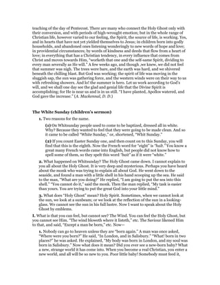 teaching of the day of Pentecost. There are many who connect the Holy Ghost only with
their conversion, and with periods of high-wrought emotion; but in the whole range of
Christian life, however varied to our feeling, the Spirit, the source of life, is working. Yes,
and in hearts that have not yet yielded themselves to Jesus; in children born into godly
households, and abandoned ones listening wonderingly to new words of hope and love;
in providential circumstances; by words of kindness and deeds that flow from a heart of
love; in everything that has a Christian tendency, in every influence that comes from
Christ and moves towards Him, “worketh that one and the self-same Spirit, dividing to
every man severally as He will.” A few weeks ago, and though ,we knew, we did not feel
that summer was nigh. The trees were bare, and the earth was hard, and we shivered
beneath the chilling blast. But God was working; the spirit of life was moving in the
sluggish sap, the sun was gathering force, and the western winds were on their way to us
with refreshing showers. And lo! the summer is hero. Let us work according to God’s
will, and we shall one day see the glad and genial life that the Divine Spirit is
accomplishing; for He is near us and is in us still. “I have planted, Apollos watered, and
God gave the increase.” (A. Mackennal, D. D.)
The White Sunday (children’s sermon)
1. Two reasons for the name.
(1) On Whitsunday people used to come to be baptized, dressed all in white.
Why? Because they wanted to feel that they were going to be made clean. And so
it came to be called “White Sunday,” or, shortened, “Whit Sunday.”
(2) If you count Easter Sunday one, and then count on to this Sunday, you will
find that this is the eighth. Now the French word for “eight” is “halt.” You know a
great many French words came into English, but people did not know how to
spell some of them, so they spelt this word “bait” as if it were “white.”
2. What happened on Whitsunday? The Holy Ghost came down. I cannot explain to
you all about the Holy Ghost. It is very deep and mysterious. Perhaps you have heard
about the monk who was trying to explain all about God. He went down to the
seaside, and found a man with a little shell in his hand scooping up the sea. He said
to the man, “What are you doing?” He replied, “I am going to put the sea into this
shell.” “You cannot do it,” said the monk. Then the man replied, “My task is easier
than yours. You are trying to put the great God into your little mind.”
3. What does “Holy Ghost” mean? Holy Spirit. Sometimes, when we cannot look at
the sun, we look at a sunbeam; or we look at the reflection of the sun in a looking-
glass. We cannot see the sun in his full lustre. Now I want to speak about the Holy
Ghost by emblems.
I. What is that you can feel, but cannot see? The Wind. You can feel the Holy Ghost, but
you cannot see Him. “The wind bloweth where it listeth,” etc. The Saviour likened Him
to that, and said, “Except a man be born,” etc. Now—
1. Nobody can go to heaven unless they are “born again.” A man was once asked,
“Where were you born?” He said, “In London, and in Salisbury.” “What! born in two
places?” he was asked. He explained, “My body was born in London, and my soul was
born in Salisbury.” Now what does it mean? Did you ever see a new-born baby? What
a new, strange world it has come into. When you become a real Christian, you enter a
new world, and all will be so new to you. Poor little baby! Somebody must feed it,
 