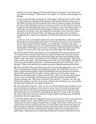 clothe it, carry it. So when you become a Christian you must feel, “Jesus must carry
me, clothe me, feed me.” When you are “born again” you will have new thoughts, new
feelings.
2. Does everybody know when they are “born again”? Some do; but very few. There
is a great palm-tree called the Palm Azaleum, and when the blossom comes out of
the shield, the flower breaks the shield with a noise as loud as a cannon. Everybody
can know when that flower comes out. Some conversions are like that, but most are
as quiet as when the little grain comes out of the grass, or when the flower comes out
in the bud; you can hardly tell when it happens. One day there was a wicked man
driving his cart along a road, and suddenly the wind blew a tract to his feet. Where
that tract came from he never knew. He took it up and read it, and a word there
changed the man, made him a Christian. The Holy Ghost, like the wind, turned his
heart.
3. Did you ever see an AEolian harp? It is a very wonderful thing, a little harp with a
few strings. No human fingers play upon it. If you keep it in your room it won’t play;
but if you put it just outside the window, on a windy day, it will play such sweet
music. A great writer has said, “The human heart is a harp of a thousand strings.” All
the thoughts and feelings in your heart are all strings. If the Holy Spirit comes they
will play very sweet music. But your heart won’t play without the Holy Spirit.
II. The Holy Ghost is like water When you were baptized some water was poured over
your head to tell you that the Holy Ghost can make the heart clean. There was a good
man who, when he wanted to think about holy things, put before himself three words,
“black,” “red,” and “white.” He looked at the word “black,” and he thought, “That is my
heart, which is very black.” Then he looked at the word “red,” and thought, “The blood of
Jesus can make the black thing white.” And then he looked at the word “white,” and
thought, “I hope my heart has been washed, and made white through the Holy Ghost.”
III. When the Holy Ghost came down upon the Lord Jesus He appeared as a dove. And a
dove is considered an emblem of something very gentle. The Holy Ghost comes very
gently, and He makes us gentle. I knew two little girls who were going out of a church,
and one little girl pushed by the other, and she made way for her to pass, saying,
“Blessed are the peacemakers.” That was gentle, like a dove. As a boy was once going to
throw a stone at a little bird, the bird sang so sweetly that the boy could not throw.
Another, passing, said, “Why don’t you throw? You will hit it.” “I cannot,” he said; “the
little bird is singing so sweetly.” If you know anybody who is unkind to you, you sing like
the little bird, and then see if anybody will hurt you.
IV. The Holy Spirit is like dew. “Dew” is to be seen in the morning and evening. It is very
pretty and makes everything so fresh where it comes. Now, if you wish to be good and
please God, take care that every morning and evening yon get a little of the dew of the
Holy Spirit upon you; it will make everything fresh and nice. You are in the morning of
life. Now is the time to have dew, and may it always abide in and upon you, not like the
natural dew, that soon passes away.
V. The Holy Spirit is like fire. Supposing I were to give you a piece of iron, and ask you to
make an image out of it, what would you do? If you got a hammer and chisel, and
worked ever so hard, it would not make it into an image. What, then, would you do? Put
it into the fire, then it would get soft; then you could make it into almost any shape you
like four hearts are like iron. You have tried to make them good, but you cannot do so;
but put them into “the fire,” the Holy Spirit will make them soft and make them into
right shapes. Supposing I saw two girls quarrelling, and I wanted to make them at one,
 