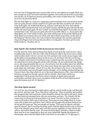 how can I do it? Supposing I gave you two bits of iron, and asked you to make them one,
how would you do it? You must weld them together. You could not do it till you put them
into the fire. So if I find two persons quarrelling, and I want to make them one, I should
try to do it by the Holy Spirit.
VI. The Holy Spirit is a seal now, supposing a person had got some very precious jewels,
and was going abroad, and he wanted to be quite sure that they would be safe when he
came back again. He would lock them up, and put a seal upon the lock, that nobody
might be able to break the lock. You are Christ’s jewels, and He has gone abroad. By and
by He will come back again. He has “sealed” you with the Holy Spirit. If you take care not
to break that “seal,” then you are quite safe; but if you trifle with it, i.e., if you grieve the
Holy Spirit, the “seal” will be broken; then what will become of the jewels? But keep the
Holy Spirit in your heart, then you will be safe when Christ comes back. In the time of
the Emperor Tiberius, there was a law in Rome that anybody who carried a particular
ring on his finger must never go into any dirty or wrong place. You have got the seal;
keep it holy! (J. Vaughan, M. A.)
Holy Spirit: The method of His bestowment unrevealed
It is the doctrine of the interworking of the Spirit of God upon the souls of men. I have
no philosophy about it. All I say is this: that God knows what is the secret way in which
mind reaches mind. I do not—you do not. I do not know why words on my tongue wake
up thoughts corresponding to those words in you. I do not know why the soul of man,
like a complex instrument of wondrous scope, is played upon by my words, so that there
are waked up in it notes along the whole scale of being. I do not understand why things
are so, but unquestionably they are so. I do not know how the mother pours her affection
on the child’s heart, but she does. Two stars never shone into each other as two loving
souls shine into each other. I know it is so, but I do not know why it is so. I do not know
how soul touches soul, how thought touches thought, or how feeling touches feeling, but
I know it does. Now that which we see in the lower departments of life—that which exists
between you and your friends, and me and my friends—that I take, and by my
imagination I lift it up into the Divine nature, and give it depth and scope and
universality; and then I have some conception of the doctrine of God’s Spirit poured
upon the human soul. (H. W. Beecher.)
The Holy Spirit needed
It is as if you saw a locomotive engine upon a railway, and it would not go; and they put
up a driver, and they said, “Now, that driver will just do.” They try another and another.
One proposes that such and such a wheel should be altered; but still it will not go. Some
one then bursts in amongst those who are conversing, and says, “No, friends; but the
reason why it will not go is because there is no steam. You have no fire; you have no
water in the boiler: that’s why it will not go. There may be some faults about it: it may
want a bit of paint here and there: but it will go well enough with all those faults if you
do but get the steam up.” But now people are saying, “This must be altered, and that
must be altered.” But it would go he better unless God the Spirit should come to bless us.
That is the Church’s great want; and, until that want be supplied, we may reform and
reform, and stiff be lust the same. We want the Holy Spirit; and then, whatever faults
there may be in our organisation, they can never materially impede the progress of
Christianity when once the Spirit of the Lord God is in our midst. (C. H. Spurgeon.)
 