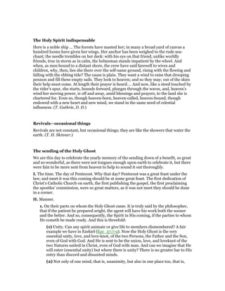 The Holy Spirit indispensable
Here is a noble ship … The forests have masted her; in many a broad yard of canvas a
hundred looms have given her wings. Her anchor has been weighed to the rude sea-
chant; the needle trembles on her deck: with his eye on that friend, unlike worldly
friends, true in storm as in calm, the helmsman stands impatient by the wheel. And
when, as men bound to a distant shore, the crew have said farewell to wives and
children, why, then, lies she there over the self-same ground, rising with the flowing and
falling with the ebbing tide? The cause is plain. They want a wind to raise that drooping
pennon and fill these empty sails. They look to heaven; and so they may; out of the skies
their help must come. At length their prayer is heard.… And now, like a steed touched by
the rider’s spur, she starts, bounds forward, plunges through the waves, and, heaven’s
wind her moving power, is off and away, amid blessings and prayers, to the land she is
chartered for. Even so, though heaven-born, heaven-called, heaven-bound, though
endowed with a new heart and new mind, we stand in the same need of celestial
influences. (T. Guthrie, D. D.)
Revivals—occasional things
Revivals are not constant, but occasional things; they are like the showers that water the
earth. (T. H. Skinner.)
The sending of the Holy Ghost
We are this day to celebrate the yearly memory of the sending down of a benefit, so great
and so wonderful, as there were not tongues enough upon earth to celebrate it, but there
were fain to be more sent from heaven to help to sound it out thoroughly.
I. The time. The day of Pentecost. Why that day? Pentecost was a great feast under the
law; and meet it was this coming should be at some great feast. The first dedication of
Christ’s Catholic Church on earth, the first publishing the gospel, the first proclaiming
the apostles’ commission, were so great matters, as it was not meet they should be done
in a corner.
II. Manner.
1. On their parts on whom the Holy Ghost came. It is truly said by the philosopher,
that if the patient be prepared aright, the agent will have his work both the sooner
and the better. And so, consequently, the Spirit in His coming, if the parties to whom
He cometh be made ready. And this is threefold:
(1) Unity. Can any spirit animate or give life to members dismembered? A fair
example we have in Ezekiel (Eze_37:7-9). Now the Holy Ghost is the very
essential unity, love, and love-knot, of the two Persons, the Father and the Son,
even of God with God. And He is sent to be the union, love, and loveknot of the
two Natures united in Christ, even of God with man. And can we imagine that He
will enter (essential unity) but where there is unity? There is no greater bar to His
entry than discord and disunited minds.
(2) Not only of one mind, that is, unanimity, but also in one place too, that is,
 