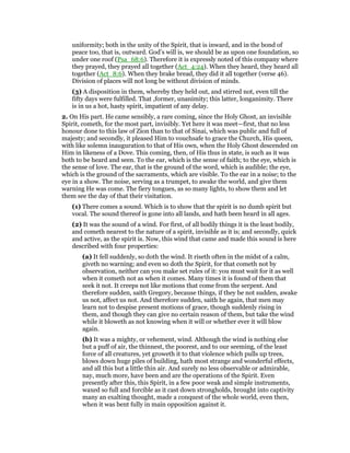 uniformity; both in the unity of the Spirit, that is inward, and in the bond of
peace too, that is, outward. God’s will is, we should be as upon one foundation, so
under one roof (Psa_68:6). Therefore it is expressly noted of this company where
they prayed, they prayed all together (Act_4:24). When they heard, they heard all
together (Act_8:6). When they brake bread, they did it all together (verse 46).
Division of places will not long be without division of minds.
(3) A disposition in them, whereby they held out, and stirred not, even till the
fifty days were fulfilled. That ,former, unanimity; this latter, longanimity. There
is in us a hot, hasty spirit, impatient of any delay.
2. On His part. He came sensibly, a rare coming, since the Holy Ghost, an invisible
Spirit, cometh, for the most part, invisibly. Yet here it was meet—first, that no less
honour done to this law of Zion than to that of Sinai, which was public and full of
majesty; and secondly, it pleased Him to vouchsafe to grace the Church, His queen,
with like solemn inauguration to that of His own, when the Holy Ghost descended on
Him in likeness of a Dove. This coming, then, of His thus in state, is such as it was
both to be heard and seen. To the ear, which is the sense of faith; to the eye, which is
the sense of love. The ear, that is the ground of the word, which is audible; the eye,
which is the ground of the sacraments, which are visible. To the ear in a noise; to the
eye in a show. The noise, serving as a trumpet, to awake the world, and give them
warning He was come. The fiery tongues, as so many lights, to show them and let
them see the day of that their visitation.
(1) There comes a sound. Which is to show that the spirit is no dumb spirit but
vocal. The sound thereof is gone into all lands, and hath been heard in all ages.
(2) It was the sound of a wind. For first, of all bodily things it is the least bodily,
and cometh nearest to the nature of a spirit, invisible as it is; and secondly, quick
and active, as the spirit is. Now, this wind that came and made this sound is here
described with four properties:
(a) It fell suddenly, so doth the wind. It riseth often in the midst of a calm,
giveth no warning; and even so doth the Spirit, for that cometh not by
observation, neither can you make set rules of it: you must wait for it as well
when it cometh not as when it comes. Many times it is found of them that
seek it not. It creeps not like motions that come from the serpent. And
therefore sudden, saith Gregory, because things, if they be not sudden, awake
us not, affect us not. And therefore sudden, saith he again, that men may
learn not to despise present motions of grace, though suddenly rising in
them, and though they can give no certain reason of them, but take the wind
while it bloweth as not knowing when it will or whether ever it will blow
again.
(b) It was a mighty, or vehement, wind. Although the wind is nothing else
but a puff of air, the thinnest, the poorest, and to our seeming, of the least
force of all creatures, yet groweth it to that violence which pulls up trees,
blows down huge piles of building, hath most strange and wonderful effects,
and all this but a little thin air. And surely no less observable or admirable,
nay, much more, have been and are the operations of the Spirit. Even
presently after this, this Spirit, in a few poor weak and simple instruments,
waxed so full and forcible as it cast down strongholds, brought into captivity
many an exalting thought, made a conquest of the whole world, even then,
when it was bent fully in main opposition against it.
 