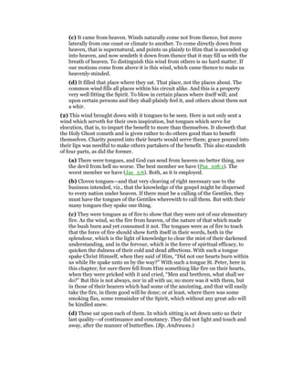 (c) It came from heaven. Winds naturally come not from thence, but move
laterally from one coast or climate to another. To come directly down from
heaven, that is supernatural, and points us plainly to Him that is ascended up
into heaven, and now sendeth it down from thence that it may fill us with the
breath of heaven. To distinguish this wind from others is no hard matter. If
our motions come from above it is this wind, which came thence to make us
heavenly-minded.
(d) It filled that place where they sat. That place, not the places about. The
common wind fills all places within his circuit alike. And this is a property
very well fitting the Spirit. To blow in certain places where itself will; and
upon certain persons and they shall plainly feel it, and others about them not
a whir.
(2) This wind brought down with it tongues to be seen. Here is not only sent a
wind which serveth for their own inspiration, but tongues which serve for
elocution, that is, to impart the benefit to more than themselves. It showeth that
the Holy Ghost cometh and is given rather to do others good than to benefit
themselves. Charity poured into their hearts would serve them; grace poured into
their lips was needful to make others partakers of the benefit. This also standeth
of four parts, as did the former.
(a) There were tongues, and God can send from heaven no better thing, nor
the devil from hell no worse. The best member we have (Psa_108:1). The
worst member we have (Jas_3:6). Both, as it is employed.
(b) Cloven tongues—and that very cleaving of right necessary use to the
business intended, viz., that the knowledge of the gospel might be dispersed
to every nation under heaven. If there must be a calling of the Gentiles, they
must have the tongues of the Gentiles wherewith to call them. But with their
many tongues they spake one thing.
(c) They were tongues as of fire to show that they were not of our elementary
fire. As the wind, so the fire from heaven, of the nature of that which made
the bush burn and yet consumed it not. The tongues were as of fire to teach
that the force of fire should show forth itself in their words, both in the
splendour, which is the light of knowledge to clear the mist of their darkened
understanding, and in the fervour, which is the force of spiritual efficacy, to
quicken the dulness of their cold and dead affections. With such a tongue
spake Christ Himself, when they said of Him, “Did not our hearts burn within
us while He spake unto us by the way?” With such a tongue St. Peter, here in
this chapter; for sure there fell from Him something like fire on their hearts,
when they were pricked with it and cried, “Men and brethren, what shall we
do?” But this is not always, nor in all with us; no more was it with them, but
in those of their hearers which had some of the anointing, and that will easily
take the fire, in them good will be done; or at least, where there was some
smoking flax, some remainder of the Spirit, which without any great ado will
be kindled anew.
(d) These sat upon each of them. In which sitting is set down unto us their
last quality—of continuance and constancy. They did not light and touch and
away, after the manner of butterflies. (Bp. Andrewes.)
 