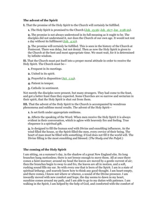The advent of the Spirit
I. That the promise of the Holy Spirit to the Church will certainly be fulfilled.
1. The Holy Spirit is promised to the Church (Joh_15:26; Joh_16:7; Joe_2:28-29).
2. The promise is not always understood in its full meaning as it ought to be. The
disciples did not understand it, nor does the Church of our own age. It would not rest
a day without its fulfilment (Joh_4:10).
3. The promise will certainly be fulfilled. This is seen in the history of the Church at
Pentecost. There was delay, but not denial. Then as now the Holy Spirit is given to
the Church at the best and most appropriate time. We must wait, for it is determined
by infinite wisdom.
II. That the Church must put itself into a proper moral attitude in order to receive the
Holy Spirit. The Church must be—
1. Frequent in its meetings.
2. United in its spirit.
3. Prayerful in disposition (Act_1:14).
4. Patient in temper.
5. Catholic in sentiment.
Not merely the disciples were present, but many strangers. They had come to the feast,
and got a better feast than they expected. Some Churches are so narrow and sectarian in
their spirit, that the Holy Spirit is shut out from them.
III. That the advent of the Holy Spirit to the Church is accompanied by wondrous
phenomena and sublime moral results. The advent of the Holy Spirit—
1. Is set forth under appropriate emblems.
2. Affects the speaking of the Word. When men receive the Holy Spirit it is always
evident in their conversation, which is aglow with heavenly fire and feeling. True
eloquence is a spiritual gift.
3. Is designed to fill the human soul with Divine and ennobling influences. As the
wind filled the house, so the Spirit filled the men, every crevice of their being. The
heart of man must be filled with something; if God does not fill it the world will. The
Divine filling is the most ennobling and blessed. (The Study and the Pulpit.)
The coming of the Holy Spirit
I am sitting, on a summer’s day, in the shadow of a great New England elm. Its long
branches hang motionless; there is not breeze enough to move them. All at once there
comes a faint murmur; around my head the leaves are moved by a gentle current of air;
then the branches begin to sway to and fro, the leaves are all in motion, and a soft,
rushing sound fills my ear. So with every one that is born of the Spirit. I am in a state of
spiritual lethargy, and scarcely know how to think any good thought. I am heart-empty,
and there comes, I know not where or whence, a sound of the Divine presence. I am
inwardly moved with new comfort and hope, the day seems to dawn in my heart,
sunshine comes around my path, and I am able to go to my duties with patience. I am
walking in the Spirit, I am helped by the help of God, and comforted with the comfort of
 