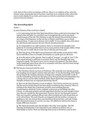 God. And yet this is all in accordance with law. There is no violation of law when the
breezes come, stirring the tops of the trees; and there is no violation of law when God
moves in the depths of our souls, and rouses us to the love and desire of holiness.
(James Freeman Clarke.)
The descending Spirit
Notice—
I. Some features of the event here related.
1. It is interesting that the Holy Spirit should have been conferred at Jerusalem, the
capital of the old faith. It is not God’s way to inaugurate the new by any harsh
abandonments of the old. The Christian is only the Jewish Church led forth into a
new stage of development. As the two lay in Christ’s mind there was no break
between them. “I came not to destroy, but to fulfil.” It was suitable, then, that where
the old Church had matured, the new Church should germinate.
2. It is impossible to say with exactness where in Jerusalem the disciples were
gathered. It is barely possible that it was in some portion of the temple edifice. If that
were the case it would only be in the line of what has just been said.
3. This first giving of the Spirit was at Pentecost. Still another proof of this is that
God would like to have us consider Christianity as a graft upon an old stock.
4. As to the nature of the miracle. Was it a gift of “tongues,” or a gift of “ears”? The
most casual perusal is sufficient to convince that it was the disciples that were
inspired to speak. The hearers were not in a mood to be inspired. The Holy Ghost
works inspiringly upon those who are in sympathy with Him; and this these foreign
residents at Jerusalem were not.
II. The lessons connected with the event.
1. The Christian Church was born at Pentecost. The materials were already present,
but standing out of organic relation with each ether. It was the brooding of the Spirit
that produced the formless elements of things into a shapely and prolific world. It
was the inbreathing of God into the being of our first parent that developed him into
a living soul. It was the influx similarly of the Divine Spirit that composed the
disciples of Christ into an organised and living Church.
2. This was the first Christian revival of religion. The Church was born in a revival,
and the survival of the Church has been along a continuous line of revival. There is
nothing in the whole New Testament narrative more startling than the
transformation which the Twelve suddenly underwent on the fiftieth day after
Calvary. A cultivated ministry and well-appointed churches are well enough in their
way; they are suitable for the conveyance of power, but are not themselves power.
They are to positive spiritual efficacy only what riverbeds are to the floods that are
set to roll in them. The early Church, as compared with the modern, was poor in
appliances; but one sermon then converted three thousand men, and now it takes
three thousand sermons to convert one man. The difference between the times is
largely difference of power.
3. The Spirit descended upon the disciples when they were together. The full
meaning of Christianity is not exhausted in any relation in which it sets us
individually to Christ. There are blessings that accrue to Christians only by their
 
