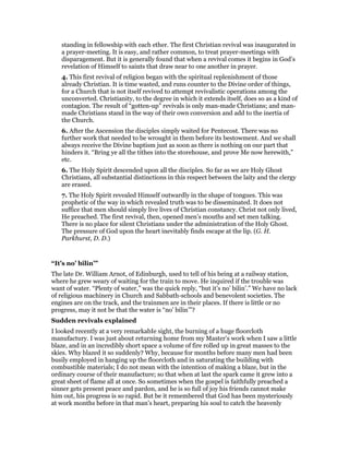 standing in fellowship with each ether. The first Christian revival was inaugurated in
a prayer-meeting. It is easy, and rather common, to treat prayer-meetings with
disparagement. But it is generally found that when a revival comes it begins in God’s
revelation of Himself to saints that draw near to one another in prayer.
4. This first revival of religion began with the spiritual replenishment of those
already Christian. It is time wasted, and runs counter to the Divine order of things,
for a Church that is not itself revived to attempt revivalistic operations among the
unconverted. Christianity, to the degree in which it extends itself, does so as a kind of
contagion. The result of “gotten-up” revivals is only man-made Christians; and man-
made Christians stand in the way of their own conversion and add to the inertia of
the Church.
6. After the Ascension the disciples simply waited for Pentecost. There was no
further work that needed to be wrought in them before its bestowment. And we shall
always receive the Divine baptism just as soon as there is nothing on our part that
hinders it. “Bring ye all the tithes into the storehouse, and prove Me now herewith,”
etc.
6. The Holy Spirit descended upon all the disciples. So far as we are Holy Ghost
Christians, all substantial distinctions in this respect between the laity and the clergy
are erased.
7. The Holy Spirit revealed Himself outwardly in the shape of tongues. This was
prophetic of the way in which revealed truth was to be disseminated. It does not
suffice that men should simply live lives of Christian constancy. Christ not only lived,
He preached. The first revival, then, opened men’s mouths and set men talking.
There is no place for silent Christians under the administration of the Holy Ghost.
The pressure of God upon the heart inevitably finds escape at the lip. (G. H.
Parkhurst, D. D.)
“It’s no’ bilin’”
The late Dr. William Arnot, of Edinburgh, used to tell of his being at a railway station,
where he grew weary of waiting for the train to move. He inquired if the trouble was
want of water. “Plenty of water,” was the quick reply, “but it’s no’ bilin’.” We have no lack
of religious machinery in Church and Sabbath-schools and benevolent societies. The
engines are on the track, and the trainmen are in their places. If there is little or no
progress, may it not be that the water is “no’ bilin’”?
Sudden revivals explained
I looked recently at a very remarkabIe sight, the burning of a huge floorcloth
manufactury. I was just about returning home from my Master’s work when I saw a little
blaze, and in an incredibly short space a volume of fire rolled up in great masses to the
skies. Why blazed it so suddenly? Why, because for months before many men had been
busily employed in hanging up the floorcloth and in saturating the building with
combustible materials; I do not mean with the intention of making a blaze, but in the
ordinary course of their manufacture; so that when at last the spark came it grew into a
great sheet of flame all at once. So sometimes when the gospel is faithfully preached a
sinner gets present peace and pardon, and he is so full of joy his friends cannot make
him out, his progress is so rapid. But be it remembered that God has been mysteriously
at work months before in that man’s heart, preparing his soul to catch the heavenly
 