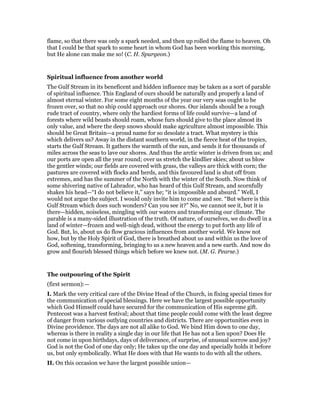 flame, so that there was only a spark needed, and then up rolled the flame to heaven. Oh
that I could be that spark to some heart in whom God has been working this morning,
but He alone can make me so! (C. H. Spurgeon.)
Spiritual influence from another world
The Gulf Stream in its beneficent and hidden influence may be taken as a sort of parable
of spiritual influence. This England of ours should be naturally and properly a land of
almost eternal winter. For some eight months of the year our very seas ought to be
frozen over, so that no ship could approach our shores. Our islands should be a rough
rude tract of country, where only the hardiest forms of life could survive—a land of
forests where wild beasts should roam, whose furs should give to the place almost its
only value, and where the deep snows should make agriculture almost impossible. This
should be Great Britain—a proud name for so desolate a tract. What mystery is this
which delivers us? Away in the distant southern world, in the fierce heat of the tropics,
starts the Gulf Stream. It gathers the warmth of the sun, and sends it for thousands of
miles across the seas to lave our shores. And thus the arctic winter is driven from us; and
our ports are open all the year round; over us stretch the kindlier skies; about us blow
the gentler winds; our fields are covered with grass, the valleys are thick with corn; the
pastures are covered with flocks and herds, and this favoured land is shut off from
extremes, and has the summer of the North with the winter of the South. Now think of
some shivering native of Labrador, who has heard of this Gulf Stream, and scornfully
shakes his head—“I do not believe it,” says he; “it is impossible and absurd.” Well, I
would not argue the subject. I would only invite him to come and see. “But where is this
Gulf Stream which does such wonders? Can you see it?” No, we cannot see it, but it is
there—hidden, noiseless, mingling with our waters and transforming our climate. The
parable is a many-sided illustration of the truth. Of nature, of ourselves, we do dwell in a
land of winter—frozen and well-nigh dead, without the energy to put forth any life of
God. But, lo, about us do flow gracious influences from another world. We know not
how, but by the Holy Spirit of God, there is breathed about us and within us the love of
God, softening, transforming, bringing to us a new heaven and a new earth. And now do
grow and flourish blessed things which before we knew not. (M. G. Pearse.)
The outpouring of the Spirit
(first sermon):—
I. Mark the very critical care of the Divine Head of the Church, in fixing special times for
the communication of special blessings. Here we have the largest possible opportunity
which God Himself could have secured for the communication of His supreme gift.
Pentecost was a harvest festival; about that time people could come with the least degree
of danger from various outlying countries and districts. There are opportunities even in
Divine providence. The days are not all alike to God. We bind Him down to one day,
whereas is there in reality a single day in our life that He has not a lien upon? Does He
not come in upon birthdays, days of deliverance, of surprise, of unusual sorrow and joy?
God is not the God of one day only; He takes up the one day and specially holds it before
us, but only symbolically. What He does with that He wants to do with all the others.
II. On this occasion we have the largest possible union—
 