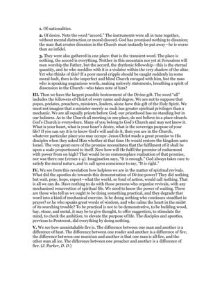 1. Of nationalities.
2. Of desire. Note the word “accord.” The instruments were all in tune together,
without mental distraction or moral discord. God has promised nothing to disunion;
the man that creates disunion in the Church must instantly be put away—he is worse
than an infidel.
3. They were also gathered in one place: that is the transient word. The place is
nothing, the accord is everything. Neither in this mountain nor yet at Jerusalem will
men worship the Father, but the accord, the rhythmic fellowship—this is the eternal
quantity, and he who meddles with it is a violator within the very shadow of the altar.
Yet who thinks of this? If a poor moral cripple should be caught suddenly in some
moral fault, then is the imperfect and blind Church enraged with him, but the man
who is speaking ungracious words, making unlovely statements, breathing a spirit of
dissension in the Church—who takes note of him?
III. Then we have the largest possible bestowment of the Divine gift. The word “all”
includes the followers of Christ of every name and degree. We are not to suppose that
popes, prelates, preachers, ministers, leaders, alone have this gift of the Holy Spirit. We
must not imagine that a minister merely as such has greater spiritual privileges than a
mechanic. We are all equally priests before God, our priesthood has no standing but in
our holiness. As to the Church all meeting in one place, do not believe in a place-church.
God’s Church is everywhere. Many of you belong to God’s Church and may not know it.
What is your heart, what is your heart’s desire, what is the sovereign purpose of your
life? If you can say it is to know God’s will and do it, then you are in the Church,
whatever particular place you may occupy. Jesus Christ made a great promise to His
disciples when they asked Him whether at that time He would restore the kingdom unto
Israel. The very great-nero of the promise necessitates that the fulfilment of it shall be
upon a scale proportioned to itself. Now how will He fulfil the promise of enduement
with power from on high? That would be no commonplace realisation of that promise,
nor was there one (verses 1-4). Imagination says, “It is enough.” God always takes care to
satisfy the moral nature, and to call upon conscience to say, “It is right.”
IV. We see from this revelation how helpless we are in the matter of spiritual revivals.
What did the apostles do towards this demonstration of Divine power? They did nothing
but wait, pray, hope, expect—what the world, so fond of action, would call nothing. That
is all we can do. Have nothing to do with those persons who organise revivals, with any
mechanised resurrection of spiritual life. We need to know the power of waiting. There
are those who tell us we ought to be doing something practical, and they degrade that
word into a kind of mechanical exercise. Is he doing nothing who continues steadfast in
prayer? or he who speaks great words of wisdom, and who calms the heart in the midst
of its searching trouble? To be practical is not to be demonstrative, to be building wood,
hay, stone, and metal, it may be to give thought, to offer suggestion, to stimulate the
mind, to check the ambition, to elevate the purpose of life. The disciples and apostles,
previous to Pentecost, did everything by doing nothing.
V. We see how unmistakable fire is. The difference between one man and another is a
difference of heat. The difference between one reader and another is a difference of fire;
the difference between one musician and another is that one man is all fire, and the
other man all ice. The difference between one preacher and another is a difference of
fire. (J. Parker, D. D.)
 