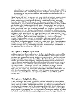 without them the engine might go for a thousand ages and we should get no light. It
is even so with us. We are here, men educated, intelligent, well-appointed, and what
is it that we need but connection with the heavens, direct communication with the
source of light and fire.
III. When the Holy Spirit is communicated to the Church, we must not imagine that we
shall be other than ourselves, enlarged, ennobled, and developed. The Spirit will not
merge our individuality in a common monotony. Whatever your power is now, the
incoming of the Holy Ghost will magnify and illuminate, so that your identity Will be
carried up to its highest expression and significance. And more than that, there will be a
development of latent faculties, slumbering powers, the existence of which has never
been suspected by our dearest friends. Look for surprises in the Church when the Holy
Ghost falls upon it: dumb men will speak, ineloquent men will attract and fascinate by
the sublimity of their new discourse, timid men will put on the lion, and those who had
hidden themselves away in the obscurity of conscious feebleness will come out and offer
themselves at the Lord’s altar to help in the Lord’s service. The resources of the Church
will be multiplied in proportion as the Church enjoys the presence and power of the Holy
Ghost. How the old earth has continued to keep pace with all our civilisation and
science. The electric light was, as to its possibilities, in Eden, as certainly as it is in the
metropolis of England to-day. The locomotive has not created anything but a new
combination and a new application and use. It is even so in the Bible. The Church knows
nothing yet about the possibilities of revelation. No new Bible will be written, but new
readers will come. We have learning and ability and industry enough; what we want is
the baptism of the Holy Ghost. (J. Parker, D. D.)
The baptism of the Spirit experienced
As I turned, and was about to take a seat by the fire, I received a mighty baptism of the
Holy Ghost. Without any expectation of it, without ever having the thought in my mind
that there was any such thing for me, without any recollection that I had ever heard the
thing mentioned by any person in the world, the Holy Spirit descended upon me in a
manner that seemed to go through me, body and soul. I could feel the impression like a
wave of electricity, going through and through me. Indeed, it seemed to come in waves
and waves of liquid love, for I could not express it in any other way. It seemed like the
very breath of God. I can recollect distinctly that it seemed to fan me like immense
wings. No words can express the wonderful love that was shed abroad in my heart. I
wept aloud with joy and love These waves came over me and over me and over me, one
after the other, until I recollect I cried out: “I shall die if these waves continue to pass
over me.” I said, “Lord, I cannot bear any more”; yet I had no fear of death. (C. G.
Finney, D. D.)
The baptism of the Spirit: its effects
It was that baptism which made the might of weakness irresistible; it was that which
sent a few poor fishermen and publicans to conquer and regenerate the resisting world.
In the might of that Spirit Peter broke down the old wall of partition, and admitted the
Gentiles into the Church of God. By the earthquake of that Spirit the veil of the temple
was rent, and free access was given to all in the holiest place. Convicted by the might of
that Spirit the Rabbi of Tarsus sent the gospel flashing like a beacon fire from Jerusalem
to Antioch, from Antioch to Ephesus, from Ephesus to Rome. The might of that Spirit,
 