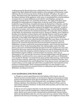 working among the Roman legionaries subdued their fierce and stubborn hearts; the
might of that Spirit dilated the humble intellects of the apologists of Christianity, made
ridiculous the wit of Lucian, the taunts of Celsus, the logic of Porphyry, the satire of
Julian. That Spirit leapt with Telemachus into the Coliseum, and put an end for ever to
the hideous butchery of the gladiators in the arena; it emancipated the wretched millions
of ancient slaves; it made childhood sacred with the seal of baptism, and gave to
trembling womanhood the rose of chastity and honour. The might of the Spirit again
dissipated the radiant glamour of Pagan fancy, broke the wand of the enchantress,
hushed the song of the Syren, branded with shame the flushed face of Bacchus, and the
harlot brow of Aphrodite. The might of that Spirit, abasing the Roman eagles, wove its
cross, the symbol which heathenism loathed as the gibbet of the malefactor, in gold on
the banners of armies, and in gems on the diadems of kings. Touched with that Spirit,
the rude northern barbarians bowed their heads before the meek white Christ. Clothed
in that Spirit, the missionaries went forth from St. Thomas to Ulphilas, from Ulphilas to
Boniface, from Boniface to Henry Martin and Coleridge Pattison, until the great Angel
stood with one foot upon the land and one upon the sea, with an everlasting gospel in
His hands. In the might of that Spirit the Crusaders gave up their lives for their fair
Captain, Christ. It was the love which that Spirit kindled, like a pure flame on the altar of
their hearts, which made the philanthropists, from Fabula to St. Francis, from St.
Francis to St. Vincent de Paul and John Howard and David Livingstone and Lord
Shaftesbury, strong to confront the menacing monopolies, and to smite the hoary head
of inveterate abuse. So the descending flame, the rushing mighty wind of the Holy
Ghost, is the secret of all that Christianity has done for the love of Christ its Lord. Look
forward for three poor centuries from the first Pentecost, and on Whitsunday A.D. 337
died, in the white robe of baptism which he had just received, Constantine the Great, the
first Christian emperor of Rome. Look forward for six centuries, and it was on
Whitsunday of A.D. 597 that the conversion of Saxon England began with the baptism of
King Ethelbert. Look forward for seven centuries and a half, and it was on Whitsunday
A.D. 755 that St. Boniface was martyred, the great apostle of the Germans. Look forward
nearly nineteen centuries, and to-day, in tens of thousands of Christian Churches, from
the snows of Greenland to the rocky Falkland Isles, from dawn to sunset, and again from
sunset to dawn, in every single spot where there are gathered the representatives of any
portion of civilised peoples, there is being preached that very same gospel in every
essential particular which was preached nearly two millenniums ago in Nazareth and
Bethlehem. (Archdeacon Farrar.)
A new manifestation of the Divine Spirit
1. Though we cannot regard Pentecost as the birthday of the Church, since the
Church was born centuries before, we are bound to regard it as the grand crowning
period in the development of the plan of redemption. Periods in the working out of
this plan mark the history of four thousand years, one leading to another. From
Adam to Abraham, from Abraham to Moses, and from Moses to Christ, and now
from Christ’s Advent to Pentecost. To this all the others pointed, and in it they were
all crowned with glory.
2. But we are not to suppose that this was the first time the Divine Spirit visited this
world. He strove with the antediluvians, inspired old prophets, and dwelt in old
saints. But He never came in such a demonstration and plenitude of power before.
Before He had distilled as the dew, now He comes down as a shower; before He had
gleamed as the first rays of morning, now He appears as the brightness of noon. Note
 