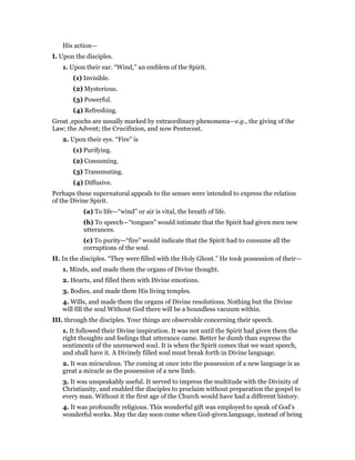 His action—
I. Upon the disciples.
1. Upon their ear. “Wind,” an emblem of the Spirit.
(1) Invisible.
(2) Mysterious.
(3) Powerful.
(4) Refreshing.
Great ,epochs are usually marked by extraordinary phenomena—e.g., the giving of the
Law; the Advent; the Crucifixion, and now Pentecost.
2. Upon their eye. “Fire” is
(1) Purifying.
(2) Consuming.
(3) Transmuting.
(4) Diffusive.
Perhaps these supernatural appeals to the senses were intended to express the relation
of the Divine Spirit.
(a) To life—“wind” or air is vital, the breath of life.
(b) To speech—“tongues” would intimate that the Spirit had given men new
utterances.
(c) To purity—“fire” would indicate that the Spirit had to consume all the
corruptions of the soul.
II. In the disciples. “They were filled with the Holy Ghost.” He took possession of their—
1. Minds, and made them the organs of Divine thought.
2. Hearts, and filled them with Divine emotions.
3. Bodies, and made them His living temples.
4. Wills, and made them the organs of Divine resolutions. Nothing but the Divine
will fill the soul Without God there will be a boundless vacuum within.
III. through the disciples. Your things are observable concerning their speech.
1. It followed their Divine inspiration. It was not until the Spirit had given them the
right thoughts and feelings that utterance came. Better be dumb than express the
sentiments of the unrenewed soul. It is when the Spirit comes that we want speech,
and shall have it. A Divinely filled soul must break forth in Divine language.
2. It was miraculous. The coming at once into the possession of a new language is as
great a miracle as the possession of a new limb.
3. It was unspeakably useful. It served to impress the multitude with the Divinity of
Christianity, and enabled the disciples to proclaim without preparation the gospel to
every man. Without it the first age of the Church would have had a different history.
4. It was profoundly religious. This wonderful gift was employed to speak of God’s
wonderful works. May the day soon come when God-given language, instead of being
 
