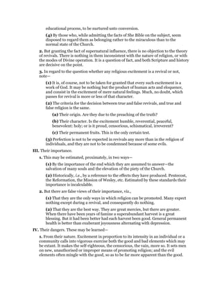 educational process, to be nurtured unto conversion.
(4) By those who, while admitting the facts of She Bible on the subject, seem
disposed to regard them as belonging rather to the miraculous than to the
normal state of the Church.
2. But granting the fact of supernatural influence, there is no objection to the theory
of revivals. There is nothing in them inconsistent with the nature of religion, or with
the modes of Divine operation. It is a question of fact, and both Scripture and history
are decisive on the point.
3. In regard to the question whether any religious excitement is a revival or not,
note—
(1) It is, of course, not to be taken for granted that every such excitement is a
work of God. It may be nothing but the product of human acts and eloquence,
and consist in the excitement of mere natural feelings. Much, no doubt, which
passes for revival is more or less of that character.
(2) The criteria for the decision between true and false revivals, and true and
false religion is the same.
(a) Their origin. Are they due to the preaching of the truth?
(b) Their character. Is the excitement humble, reverential, peaceful,
benevolent: holy; or is it proud, censorious, schismatical, irreverent?
(c) Their permanent fruits. This is the only certain test.
(3) Perfection is not to be expected in revivals any more than in the religion of
individuals, and they are not to be condemned because of some evils.
III. Their importance.
1. This may be estimated, proximately, in two ways—
(1) By the importance of the end which they are assumed to answer—the
salvation of many souls and the elevation of the piety of the Church.
(2) Historically, i.e., by a reference to the effects they have produced. Pentecost,
the Reformation, the Mission of Wesley, etc. Estimated by these standards their
importance is incalculable.
2. But there are false views of their importance, viz.,
(1) That they are the only ways in which religion can be promoted. Many expect
nothing except during a revival, and consequently do nothing.
(2) That they are the best way. They are great mercies, but there are greater.
When there have been years of famine a superabundant harvest is a great
blessing. But it had been better had each harvest been good. General permanent
health is better than exuberant joyousness alternating with depression.
IV. Their dangers. These may be learned—
1. From their nature. Excitement in proportion to its intensity in an individual or a
community calls into vigorous exercise both the good and bad elements which may
be extant. It makes the self-righteous, the censorious, the vain, more so. It sets men
on new, unauthorised or improper means of promoting religion; and the evil
elements often mingle with the good, so as to be far more apparent than the good.
 