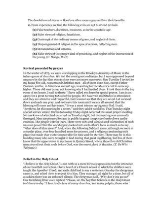 The desolations of storm or flood are often more apparent than their benefits.
2. From experience we find the following evils are apt to attend revivals.
(1) False teachers, doctrines, measures, as in the apostolic age.
(2) False views of religion, fanaticism.
(3) Contempt of the ordinary means of grace, and neglect of them.
(4) Disparagement of religion in the eyes of serious, reflecting men.
(5) Denunciation and schisms.
(6) False views of the proper kind of preaching, and neglect of the instruction of
the young. (C. Hodge, D. D.)
Revival preceded by prayer
In the winter of 1875, we were worshipping in the Brooklyn Academy of Music in the
interregnum of churches. We had the usual great audiences, but I was oppressed beyond
measure by the fact that conversions were not more numerous. One Tuesday I invited to
my house five old, consecrated Christian men—all of them gone now, except Father
Pearson, and he, in blindness and old age, is waiting for the Master’s call to come up
higher. These old men came, not knowing why I had invited them. I took them to the top
room of my house. I said to them: “I have called you here for special prayer. I am in an
agony for a great turning to God of the people. We have vast multitudes in attendance
and they are attentive and respectful, but I cannot see that they are saved. Let us kneel
down and each one pray, and not leave this room until we are all assured that the
blessing will come and has come.” It was a most intense crying unto God. I said,
“Brethren, let this meeting be a secret,” and they said it would be. That Tuesday night
special service ended. On the following Friday night occurred the usual prayer-meeting.
No one knew of what had occurred on Tuesday night, but the meeting was unusually
thronged. Men accustomed to pray in public in great composure broke down under
emotion. The people were in tears. There were sobs and silences and solemnities of such
unusual power that the worshippers looked into each other’s faces as much as to say,
“What does all this mean?” And, when the following Sabbath came, although we were in
a secular place, over four hundred arose for prayers, and a religious awakening took
place that made that winter memorable for time and for eternity. There may be in this
building many who were brought to God during that great ingathering, but few of them
know that the upper room in my house in Quincy Street, where those five old Christian
men poured out their souls before God, was the secret place of thunder. (T. De Witt
Talmage.)
Belief in the Holy Ghost
“I believe in the Holy Ghost,” is not with us a mere formal expression; but the utterance
of our heartfelt conviction. I have heard of a Church school in which the children were
taught the Apostles’ Creed, and each child had to say a sentence. One day the clergyman
came in, and asked them to repeat it to him. They managed all right for a time, but all of
a sudden there was an awkward silence. The clergyman said, “Why don’t you go on?”
One trembling little voice replied, “Please, sir, the boy that believes in the Holy Ghost
isn’t here to-day.” I fear that is true of many churches, and many pulpits; those who
 