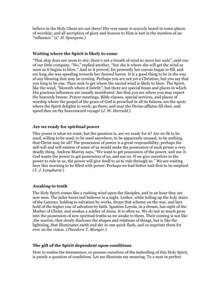 believe in the Holy Ghost are not there! His very name is scarcely heard in some places
of worship; and all ascription of glory and honour to Him is lost in the mention of an
“influence.” (C. H. Spurgeon.)
Waiting where the Spirit is likely to come
“That ship does not seem to stir; there’s not a breath of wind to move her sails”; said one
of our little company. “No,” replied another, “but she is where she will get the wind as
soon as it begins to blow.” And so it proved; for presently her canvas began to fill, and
ere long she was speeding towards her desired haven. It is a good thing to be in the way
of any blessing that may be coming. Perhaps you are not yet a Christian; but you say that
you long to be one. Then seek to get where the sacred wind is likely to blow. The Spirit,
like the wind, “bloweth where it listeth”; but there are special times and places in which
His gracious influences are usually manifested. See that you are where you may expect
the heavenly breeze. Prayer-meetings, Bible-classes, special services, and places of
worship where the gospel of the grace of God is preached in all its fulness, are the spots
where the Spirit delights to work; go there, and may the Divine afflatus fill thee, and
speed thee on thy heavenward voyage! (J. W. Harrald.)
Are we ready for spiritual power
This power is what we want; but the question is, are we ready for it? Are we fit to be
used, willing to be used, to be used anywhere, to be apparently unused, to be nothing,
that Christ may be all? The possession of power is a great responsibility; perhaps the
self-will and self-esteem of some of us would make the possession of such power a very
deadly thing. Andrew Murray says, “We want to get possession of the power, and use it;
God wants the power to get possession of us, and use us. If we give ourselves to the
power to rule in us, the power will give itself to us to rule through us.” We are waiting
here this morning to be filled with power. Perhaps we had better wait first to be emptied.
(T. J. Longhurst.)
Awaking to truth
The Holy Spirit comes like a rushing wind upon the disciples, and in an hour they are
new men. The jailer hears and believes in a night. Luther, while toiling up the holy stairs
of the Lateran, holding to salvation by works, drops that scheme on the way, and lays
hold of the higher one of salvation by faith. Ignatius Loyola, in a dream, has sight of the
Mother of Christ, and awakes a soldier of Jesus. It is often so. We do not so much grow
into the possession of new spiritual truths as we awake to them. Their coming is not like
,the sunrise, that slowly discloses the shapes and relations of things, but is like the
lightning, that illuminates earth and sky in one quick flash, and so imprints them for
ever on the vision. (Theodore T. Munger.)
The gift of the Spirit dependent upon conditions
How to realise the immanence, or possess ourselves of the indwelling of this Holy Spirit,
is purely a question of conditions. Let me illustrate my meaning. To a man in perfect
 