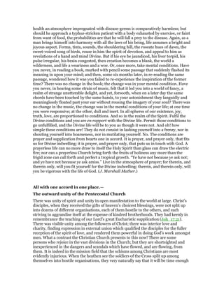 health an atmosphere impregnated with disease-germs is comparatively harmless; but
should he approach a typhus-stricken patient with a body exhausted by exercise, or faint
from want of food, the probabilities are that he will fall a prey to the disease. Again, as a
man brings himself into harmony with all the laws of his being, life assumes a bright and
joyous aspect. Forms, tints, sounds, the shouldering hill, the roseate hues of dawn, the
sweet-voiced song of birds, rouse in him the spirit of devotion, and appeal to him as
revelations of a hand and mind Divine. But if his eye be jaundiced, his liver torpid, his
pulse irregular, his brain congested, then creation becomes a blank, the world a
wilderness, and life a weariness and a woe. Or, once more, take mental conditions. Have
you never, in reading a book, marked with pencil some passage that suddenly flashed its
meaning in upon your mind; and then, some six months later, in re-reading the same
passage, wondered how it was you failed to re-experience the inspiration of the former
time? There was no change in the book; the change was in your mental condition. Have
you never, in hearing some strain of music, felt that it led you into a world of fancy, a
realm of strange unutterable delight, and yet, forsooth, when on a later day the same
chords have been touched by the same hands, to your astonishment they languidly and
meaninglessly floated past your ear without rousing the imagery of your soul? There was
no change in the music, the change was in the mental conditions of your life; at one time
you were responsive; at the other, dull and inert. In all spheres of our existence, joy,
truth, love, are proportioned to conditions. And so in the realm of the Spirit. Fulfil the
Divine conditions and you are en rapport with the Divine life. Permit those conditions to
go unfulfilled, and the Divine life will be to you as though it were not. And oh! how
simple these conditions are! They do not consist in lashing yourself into a frenzy, nor in
shouting yourself into hoarseness, nor in mutilating yourself. No. The conditions are
prayer and supplication from hearts one in accord. It is prayer, and prayer only, that fits
us for Divine indwelling; it is prayer, and prayer only, that puts us in touch with God. A
prayerless life can no more draw to itself the Holy Spirit than glass can draw the electric
fire; nor can a prayerless Church bring forth the fruits of holiness any more than the
frigid zone can call forth and perfect a tropical growth. “Ye have not because ye ask not;
and ye have not because ye ask amiss.” Live in the atmosphere of prayer; for therein, and
therein only, will you fit yourself for the Divine indwelling; therein, and therein only, will
you be vigorous with the life of God. (J. Marshall Mather.)
All with one accord in one place.—
The outward unity of the Pentecostal Church
There was unity of spirit and unity in open manifestation to the world at large. Christ’s
disciples, when they received the gifts of heaven’s choicest blessings, were not split up
into dozens of different organisations, each of them hostile to the others, and each
striving to aggrandise itself at the expense of kindred brotherhoods. They had keenly in
remembrance the teaching of our Lord’s great Eucharistic supplication (Joh_17:21).
There was visible unity among the followers of Christ; there was interior love and
charity, finding expression in external union which qualified the disciples for the fuller
reception of the spirit of love, and rendered them powerful in doing God’s work amongst
men. What a contrast the Christian Church presents to this now! There are some
persons who rejoice in the vast divisions in the Church; but they are shortsighted and
inexperienced in the dangers and scandals which have flowed, and are flowing, from
them. It is indeed in the mission field that the schisms among Christians are most
evidently injurious. When the heathen see the soldiers of the Cross split up among
themselves into hostile organisations, they very naturally say that it will be time enough
 