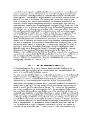 when their own divergencies and difficulties have been reconciled to come and convert
persons who at least possess internal union and concord. Then, again, these divisions
lead to a wondrous waste of power both at home and abroad. If men believe that the
preaching of the Cross of Christ is the power of God unto salvation, and that millions are
perishing from want of that blessed story, can they feel contentment when the great
work of competing sects consists, not in spreading that salvation, but in building up
their own cause by proselytising from the neighbours, and gathering unto their own
organisation persons who have already been made partakers of Christ Jesus? And if this
competition of sects be injurious and wasteful within the bounds of Christendom, surely
it is infinitely more so when various contending bodies concentrate all their forces, as
they so often do, on the same locality in some unconverted land, and seem as eagerly
desirous of gaining proselytes from one another as from the mass of paganism. Then,
too, to take it from another point of view, what a loss in generalship, in Christian
strategy, in power of concentration, results from our unhappy divisions! The united
efforts made by Protestants, Roman Catholics, and Greeks, are indeed all too small for
the vast work of converting the heathen world if they were made with the greatest skill
and wisdom. How much more insufficient they must be when a vast proportion of the
power employed is wasted, so far as the work of conversion is concerned, because it is
used simply in counteracting and withstanding the efforts of other Christian bodies.
How different it was in the primitive Church! Within one hundred and fifty years, or
little more, of the ascension of Christ, and the outpouring of the Divine Spirit, a
Christian writer could boast that the Christian Church had permeated the whole Roman
empire to such an extent that if the Christians abandoned the cities they would be turned
into howling deserts. This triumphant march was simply in accordance with the
Saviour’s promise. The world saw that Christians loved one another, and the world was
consequently converted. (G. T. Stokes, D. D.)
EBC 1-13, "THE PENTECOSTAL BLESSING
IN these words we find the record of the event which completed the Church, and
endowed it with that mysterious power which then was, and ever since has been, the
source of its true life and of its highest success.
The time when the gift of the Spirit was vouchsafed is marked for us as "when the day of
Pentecost was now come." Here again, as in the fact of the ascension and the waiting of
the Church, we trace the outline of Christianity in Judaism, and see in the typical
ceremonial of the old dispensation the outline and shadow of heavenly realities.
What was the history of the Pentecostal feast? That feast fulfilled in the Jewish system a
twofold place. It was one of the great natural festivals whereby God taught His ancient
people to sanctify the different portions of the year. The Passover was the feast of the
first ripe corn, celebrating the beginning of the barley harvest, as again the Pentecostal
loaves set forth, solemnised, and sanctified the close of the wheat harvest. No one was
permitted, according to the twenty-third of Leviticus, to partake of the fruits of the earth
till the harvest had been sanctified by the presentation to God of the first ripe sheaf, just
as at the greatest paschal festival ever celebrated, Christ, the first ripe sheaf of that vast
harvest of humanity which is maturing for its Lord, was taken out of the grave Where the
rest of the harvest still lies, and presented in the inner temple of the universe as the first-
fruits of humanity unto God. At Pentecost, on the other hand, it was not a sheaf but a
loaf that was offered to signify the completion of the work begun at the Passover. At
Pentecost the law is thus laid down: "Ye shall bring out of your habitations two wave
 