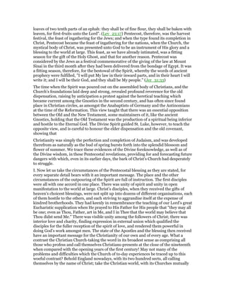 loaves of two tenth parts of an ephah: they shall be of fine flour, they shall be baken with
leaven, for first-fruits unto the Lord". (Lev_23:17) Pentecost, therefore, was the harvest
festival, the feast of ingathering for the Jews; and when the type found its completion in
Christ, Pentecost became the feast of ingathering for the nations, when the Church, the
mystical body of Christ, was presented unto God to be an instrument of His glory and a
blessing to the world at large. This feast, as we have already intimated, was a fitting
season for the gift of the Holy Ghost, and that for another reason. Pentecost was
considered by the Jews as a festival commemorative of the giving of the law at Mount
Sinai in the third month after they had been delivered from the bondage of Egypt. It was
a fitting season, therefore, for the bestowal of the Spirit, whereby the words of ancient
prophecy were fulfilled, "I will put My law in their inward parts, and in their heart I will
write it; and I will be their God, and they shall be My people." (Jer_31:33)
The time when the Spirit was poured out on the assembled body of Christians, and the
Church’s foundations laid deep and strong, revealed profound reverence for the old
dispensation, raising by anticipation a protest against the heretical teaching which
became current among the Gnostics in the second century, and has often since found
place in Christian circles, as amongst the Anabaptists of Germany and the Antinomians
at the time of the Reformation. This view taught that there was an essential opposition
between the Old and the New Testament, some maintainers of it, like the ancient
Gnostics, holding that the Old Testament was the production of a spiritual being inferior
and hostile to the Eternal God. The Divine Spirit guided St. Luke, however, to teach the
opposite view, and is careful to honour the elder dispensation and the old covenant,
showing that
Christianity was simply the perfection and completion of Judaism, and was developed
therefrom as naturally as the bud of spring bursts forth into the splendid blossom and
flower of summer. We trace these evidences of the Divine foreknowledge, as well as of
the Divine wisdom, in these Pentecostal revelations, providing for and forecasting future
dangers with which, even in its earlier days, the bark of Christ’s Church had desperately
to struggle.
I. Now let us take the circumstances of the Pentecostal blessing as they are stated, for
every separate detail bears with it an important message. The place and the other
circumstances of the outpouring of the Spirit are full of instruction. The first disciples
were all with one accord in one place. There was unity of spirit and unity in open
manifestation to the world at large. Christ’s disciples, when they received the gifts of
heaven’s choicest blessings, were not split up into dozens of different organisations, each
of them hostile to the others, and each striving to aggrandise itself at the expense of
kindred brotherhoods. They had keenly in remembrance the teaching of our Lord’s great
Eucharistic supplication when He prayed to His Father for His people that "they may all
be one; even as Thou, Father, art in Me, and I in Thee that the world may believe that
Thou didst send Me." There was visible unity among the followers of Christ; there was
interior love and charity, finding expression in external union which qualified the
disciples for the fuller reception of the spirit of love, and rendered them powerful in
doing God’s work amongst men. The state of the Apostles and the blessing then received
have an important message for the Christianity of our own and of every age. What a
contrast the Christian Church-taking the word in its broadest sense as comprising all
those who profess and call themselves Christians-presents at the close of the nineteenth
when compared with the opening years of the first century! May not many of the
problems and difficulties which the Church of to-day experiences be traced up to this
woeful contrast? Behold England nowadays, with its two hundred sects, all calling
themselves by the name of Christ; take the Christian world, with its Churches mutually
 