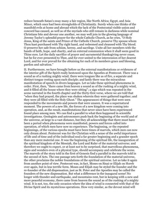 reduce beneath Satan’s sway many a fair region, like North Africa; Egypt, and Asia
Minor, which once had been strongholds of Christianity. Surely when one thinks of the
manifold evils at home and abroad which the lack of the Pentecostal visible union and
concord has caused, as well as of the myriads who still remain in darkness while nominal
Christians bite and devour one another, we may well join in the glowing language of
Jeremy Taylor’s splendid prayer for the whole Catholic Church, as he cries, "O Holy
Jesus, King of the saints and Prince of the Catholic Church, preserve Thy spouse whom
Thou hast purchased with Thy right hand, and redeemed and cleansed with Thy blood.
O preserve her safe from schism, heresy, and sacrilege. Unite all her members with the
bands of faith, hope, and charity, and an external communion when it shall seem good in
Thine eyes. Let the daily sacrifice of prayer and sacramental thanksgiving never cease,
but be for ever presented to Thee, and for ever united to the intercession of her dearest
Lord, and for ever prevail for the obtaining for each of its members grace and blessing,
pardon and salvation."
II. Furthermore, we have brought before us the external manifestations or evidences of
the interior gift of the Spirit really bestowed upon the Apostles at Pentecost. There was a
sound as of a rushing mighty wind; there were tongues like as of fire, a separate and
distinct tongue resting upon each disciple; and lastly there was the miraculous
manifestation of speech in divers languages. Let us take these spiritual phenomena in
order. First, then, "there came from heaven a sound as of the rushing of a mighty wind,
and it filled all the house where they were sitting"; a sign which was repeated in the
scene narrated in the fourth chapter and the thirty-first verse, where we are told that
"when they had prayed, the place was shaken wherein they were gathered together; and
they were all filled with the Holy Ghost." The appearances of things that were seen
responded to the movements and powers that were unseen. It was a supernatural
moment. The powers of a new life, the forces of a new kingdom were coming into
operation, and, as the result, manifestations that never since have been experienced
found place among men. We can find a parallel to what then happened in scientific
investigations. Geologists and astronomers push back the beginning of the world and of
the universe, at large to a vast distance, but they all acknowledge that there must have
been a period when phenomena were manifested, powers and forces called into
operation, of which men have now no experience. The beginning, or the repeated
beginnings, of the various epochs must have been times of marvels, which men can now
only dream about. Pentecost was for the Christian with a sense of the awful importance
of life and of time and of the individual soul a far greater beginning and a grander epoch
than any mere material one. It was the beginning of the spiritual life, the inauguration of
the spiritual kingdom of the Messiah, the Lord and Ruler of the material universe; and
therefore we ought to expect, or at least not to be surprised, that marvellous phenomena,
signs and wonders even of a physical type, should accompany and celebrate the scene.
The marvels of the story told in the first of Genesis find a parallel in the marvels told in
the second of Acts. The one passage sets forth the foundation of the material universe,
the other proclaims the nobler foundations of the spiritual universe. Let us take it again
from another point of view. Pentecost was, in fact, Moses on Sinai or Elijah on Horeb
over again, but in less terrific form. Moses and Elijah may be styled the founder and the
re-founder of the old dispensation, just as St. Peter and the Apostles may be called the
founders of the new dispensation. But what a difference in the inaugural scene! No
longer with thunder and earthquake, and mountains rent, but in keeping with a new and
more peaceful economy, there came from heaven the sound as of the rushing of a mighty
wind. It is not, too, the only occasion where the idea of wind is connected with that of the
Divine Spirit and its mysterious operations. How very similar, as the devout mind will
 
