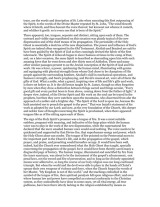 trace, are the words and description of St. Luke when narrating this first outpouring of
the Spirit, to the words of the Divine Master repeated by St. John, "The wind bloweth
where it listeth, and thou hearest the voice thereof, but knowest not whence it cometh,
and whither it goeth: so is every one that is born of the Spirit."
There appeared, too, tongues, separate and distinct, sitting upon each of them. The
outward and visible sign manifested on this occasion was plainly typical of the new
dispensation and of the chief means of its propagation. The personality of the Holy
Ghost is essentially a doctrine of the new dispensation. The power and influence of God’s
Spirit are indeed often recognised in the Old Testament. Aholiab and Bezaleel are said to
have been guided by the Spirit of God as they cunningly devised the fabric of the first
tabernacle. The Spirit of Jehovah began to move Samson at times in the camp of Dan;
and, on a later occasion, the same Spirit is described as descending upon him with such
amazing force that he went down and slew thirty men of Ashkelon. These and many
other similar passages present to us the Jewish conception of the Spirit of God and His
work. He was a force, a power, quickening the human mind, illuminating with genius
and equipping with physical strength those whom God chose to be champions of His
people against the surrounding heathen. Aholiab’s skill in mechanical operations, and
Samson’s strength, and Saul’s prophesying, and David’s musical art, were all of them the
gifts of God. What a noble, what a grand, inspiring view of life and life’s gifts and work,
is there set before us. It is the old lesson taught by St. James, though so often forgotten
by men when they draw a distinction between things sacred and things secular, "Every
good gift and every perfect boon is from above, coming down from the Father of light." A
deeper view, indeed, of the Divine Spirit and His work on the soul can be traced in the
prophets, but then they were watchers upon the mountains, who discerned from afar the
approach of a nobler and a brighter day. "The Spirit of the Lord is upon me, because He
hath anointed me to preach the gospel to the poor." That was Isaiah’s statement of his
work as adopted by our Lord; and now, at the very foundation of the Church, this deeper
and nobler tone of thought concerning the Spirit is proclaimed, when there appeared
tongues like as of fire sitting upon each of them.
The sign of the Holy Spirit’s presence was a tongue of fire. It was a most suitable
emblem, pregnant with meaning, and indicative of the large place which the human
voice was to play in the work of the new dispensation, while the supernatural fire
declared that the mere unaided human voice would avail nothing. The voice needs to be
quickened and supported by that Divine fire, that superhuman energy and power, which
the Holy Ghost alone can confer. The tongue of fire pointed on the Pentecostal morn to
the important part in the Church’s life, and in the propagation of the gospel, which
prayer, and praise, and preaching would hereafter occupy. It would have been well,
indeed, had the Church ever remembered what the Holy Ghost thus taught, specially
concerning the propagation of the gospel, for it would have been thereby saved many a
disgraceful page of history. The human tongue, illuminated and sanctified by fire from
the inner sanctuary, was about to be the instrument of the gospel’s advancement, -not
penal laws, not the sword and fire of persecution; and so long as the divinely-appointed
means were adhered to, so long the course of our holy religion was one long-continued
triumph. But when the world and the devil were able to place in the hands of Christ’s
spouse their own weapons of violence and force, when the Church forgot the words of
her Master, "My kingdom is not of this world," and the teachings embodied in the
symbol of the tongue of fire, then spiritual paralysis fell upon religious effort; and even
where human law and power have compelled an external conformity to the Christian
system, as they undoubtedly have done in some cases, yet all vital energy, all true
godliness, have been there utterly lacking in the religion established by means so
 
