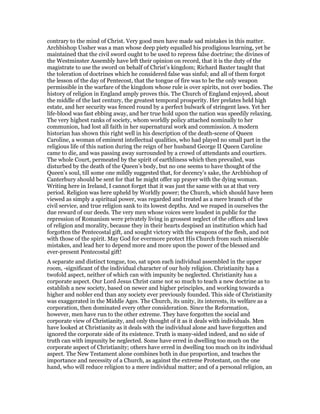 contrary to the mind of Christ. Very good men have made sad mistakes in this matter.
Archbishop Ussher was a man whose deep piety equalled his prodigious learning, yet he
maintained that the civil sword ought to be used to repress false doctrine; the divines of
the Westminster Assembly have left their opinion on record, that it is the duty of the
magistrate to use the sword on behalf of Christ’s kingdom; Richard Baxter taught that
the toleration of doctrines which he considered false was sinful; and all of them forgot
the lesson of the day of Pentecost, that the tongue of fire was to be the only weapon
permissible in the warfare of the kingdom whose rule is over spirits, not over bodies. The
history of religion in England amply proves this. The Church of England enjoyed, about
the middle of the last century, the greatest temporal prosperity. Her prelates held high
estate, and her security was fenced round by a perfect bulwark of stringent laws. Yet her
life-blood was fast ebbing away, and her true hold upon the nation was speedily relaxing.
The very highest ranks of society, whom worldly policy attached nominally to her
communion, had lost all faith in her supernatural work and commission. A modern
historian has shown this right well in his description of the death-scene of Queen
Caroline, a woman of eminent intellectual qualities, who had played no small part in the
religious life of this nation during the reign of her husband George II Queen Caroline
came to die, and was passing away surrounded by a crowd of attendants and courtiers.
The whole Court, permeated by the spirit of earthliness which then prevailed, was
disturbed by the death of the Queen’s body, but no one seems to have thought of the
Queen’s soul, till some one mildly suggested that, for decency’s sake, the Archbishop of
Canterbury should be sent for that he might offer up prayer with the dying woman.
Writing here in Ireland, I cannot forget that it was just the same with us at that very
period. Religion was here upheld by Worldly power; the Church, which should have been
viewed as simply a spiritual power, was regarded and treated as a mere branch of the
civil service, and true religion sank to its lowest depths. And we reaped in ourselves the
due reward of our deeds. The very men whose voices were loudest in public for the
repression of Romanism were privately living in grossest neglect of the offices and laws
of religion and morality, because they in their hearts despised an institution which had
forgotten the Pentecostal gift, and sought victory with the weapons of the flesh, and not
with those of the spirit. May God for evermore protect His Church from such miserable
mistakes, and lead her to depend more and more upon the power of the blessed and
ever-present Pentecostal gift!
A separate and distinct tongue, too, sat upon each individual assembled in the upper
room, -significant of the individual character of our holy religion. Christianity has a
twofold aspect, neither of which can with impunity be neglected. Christianity has a
corporate aspect. Our Lord Jesus Christ came not so much to teach a new doctrine as to
establish a new society, based on newer and higher principles, and working towards a
higher and nobler end than any society ever previously founded. This side of Christianity
was exaggerated in the Middle Ages. The Church, its unity, its interests, its welfare as a
corporation, then dominated every other consideration. Since the Reformation,
however, men have run to the other extreme. They have forgotten the social and
corporate view of Christianity, and only thought of it as it deals with individuals. Men
have looked at Christianity as it deals with the individual alone and have forgotten and
ignored the corporate side of its existence. Truth is many-sided indeed, and no side of
truth can with impunity be neglected. Some have erred in dwelling too much on the
corporate aspect of Christianity; others have erred in dwelling too much on its individual
aspect. The New Testament alone combines both in due proportion, and teaches the
importance and necessity of a Church, as against the extreme Protestant, on the one
hand, who will reduce religion to a mere individual matter; and of a personal religion, an
 