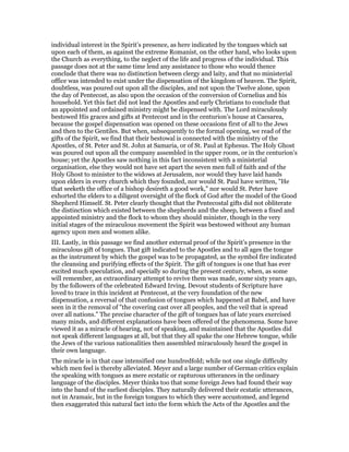 individual interest in the Spirit’s presence, as here indicated by the tongues which sat
upon each of them, as against the extreme Romanist, on the other hand, who looks upon
the Church as everything, to the neglect of the life and progress of the individual. This
passage does not at the same time lend any assistance to those who would thence
conclude that there was no distinction between clergy and laity, and that no ministerial
office was intended to exist under the dispensation of the kingdom of heaven. The Spirit,
doubtless, was poured out upon all the disciples, and not upon the Twelve alone, upon
the day of Pentecost, as also upon the occasion of the conversion of Cornelius and his
household. Yet this fact did not lead the Apostles and early Christians to conclude that
an appointed and ordained ministry might be dispensed with. The Lord miraculously
bestowed His graces and gifts at Pentecost and in the centurion’s house at Caesarea,
because the gospel dispensation was opened on these occasions first of all to the Jews
and then to the Gentiles. But when, subsequently to the formal opening, we read of the
gifts of the Spirit, we find that their bestowal is connected with the ministry of the
Apostles, of St. Peter and St. John at Samaria, or of St. Paul at Ephesus. The Holy Ghost
was poured out upon all the company assembled in the upper room, or in the centurion’s
house; yet the Apostles saw nothing in this fact inconsistent with a ministerial
organisation, else they would not have set apart the seven men full of faith and of the
Holy Ghost to minister to the widows at Jerusalem, nor would they have laid hands
upon elders in every church which they founded, nor would St. Paul have written, "He
that seeketh the office of a bishop desireth a good work," nor would St. Peter have
exhorted the elders to a diligent oversight of the flock of God after the model of the Good
Shepherd Himself. St. Peter clearly thought that the Pentecostal gifts did not obliterate
the distinction which existed between the shepherds and the sheep, between a fixed and
appointed ministry and the flock to whom they should minister, though in the very
initial stages of the miraculous movement the Spirit was bestowed without any human
agency upon men and women alike.
III. Lastly, in this passage we find another external proof of the Spirit’s presence in the
miraculous gift of tongues. That gift indicated to the Apostles and to all ages the tongue
as the instrument by which the gospel was to be propagated, as the symbol fire indicated
the cleansing and purifying effects of the Spirit. The gift of tongues is one that has ever
excited much speculation, and specially so during the present century, when, as some
will remember, an extraordinary attempt to revive them was made, some sixty years ago,
by the followers of the celebrated Edward Irving. Devout students of Scripture have
loved to trace in this incident at Pentecost, at the very foundation of the new
dispensation, a reversal of that confusion of tongues which happened at Babel, and have
seen in it the removal of "the covering cast over all peoples, and the veil that is spread
over all nations." The precise character of the gift of tongues has of late years exercised
many minds, and different explanations have been offered of the phenomena. Some have
viewed it as a miracle of hearing, not of speaking, and maintained that the Apostles did
not speak different languages at all, but that they all spake the one Hebrew tongue, while
the Jews of the various nationalities then assembled miraculously heard the gospel in
their own language.
The miracle is in that case intensified one hundredfold; while not one single difficulty
which men feel is thereby alleviated. Meyer and a large number of German critics explain
the speaking with tongues as mere ecstatic or rapturous utterances in the ordinary
language of the disciples. Meyer thinks too that some foreign Jews had found their way
into the band of the earliest disciples. They naturally delivered their ecstatic utterances,
not in Aramaic, but in the foreign tongues to which they were accustomed, and legend
then exaggerated this natural fact into the form which the Acts of the Apostles and the
 