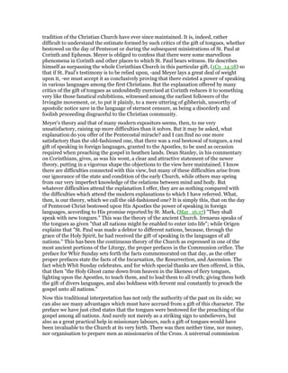 tradition of the Christian Church have ever since maintained. It is, indeed, rather
difficult to understand the estimate formed by such critics of the gift of tongues, whether
bestowed on the day of Pentecost or during the subsequent ministrations of St. Paul at
Corinth and Ephesus. Meyer is obliged to confess that there were some marvellous
phenomena in Corinth and other places to which St. Paul bears witness. He describes
himself as surpassing the whole Corinthian Church in this particular gift, (1Co_14:18) so
that if St. Paul’s testimony is to be relied upon, -and Meyer lays a great deal of weight
upon it, -we must accept it as conclusively proving that there existed a power of speaking
in various languages among the first Christians. But the explanation offered by many
critics of the gift of tongues as undoubtedly exercised at Corinth reduces it to something
very like those fanatical exhibitions, witnessed among the earliest followers of the
Irvingite movement, or, to put it plainly, to a mere uttering of gibberish, unworthy of
apostolic notice save in the language of sternest censure, as being a disorderly and
foolish proceeding disgraceful to the Christian community.
Meyer’s theory and that of many modern expositors seems, then, to me very
unsatisfactory, raising up more difficulties than it solves. But it may be asked, what
explanation do you offer of the Pentecostal miracle? and I can find no one more
satisfactory than the old-fashioned one, that there was a real bestowal of tongues, a real
gift of speaking in foreign languages, granted to the Apostles, to be used as occasion
required when preaching the gospel in heathen lands. Dean Stanley, in his commentary
on Corinthians, gives, as was his wont, a clear and attractive statement of the newer
theory, putting in a vigorous shape the objections to the view here maintained. I know
there are difficulties connected with this view, but many of these difficulties arise from
our ignorance of the state and condition of the early Church, while others may spring
from our very imperfect knowledge of the relations between mind and body. But
whatever difficulties attend the explanation I offer, they are as nothing compared with
the difficulties which attend the modern explanations to which I have referred. What,
then, is our theory, which we call the old-fashioned one? It is simply this, that on the day
of Pentecost Christ bestowed upon His Apostles the power of speaking in foreign
languages, according to His promise reported by St. Mark, (Mar_16:17) "They shall
speak with new tongues." This was the theory of the ancient Church. Irenaeus speaks of
the tongues as given "that all nations might be enabled to enter into life"; while Origen
explains that "St. Paul was made a debtor to different nations, because, through the
grace of the Holy Spirit, he had received the gift of speaking in the languages of all
nations." This has been the continuous theory of the Church as expressed in one of the
most ancient portions of the Liturgy, the proper prefaces in the Communion orifice. The
preface for Whir Sunday sets forth the facts commemorated on that day, as the other
proper prefaces state the facts of the Incarnation, the Resurrection, and Ascension. The
fact which Whit Sunday celebrates, and for which special thanks are then offered, is this,
that then "the Holy Ghost came down from heaven in the likeness of fiery tongues,
lighting upon the Apostles, to teach them, and to lead them to all truth; giving them both
the gift of divers languages, and also boldness with fervent zeal constantly to preach the
gospel unto all nations."
Now this traditional interpretation has not only the authority of the past on its side; we
can also see many advantages which must have accrued from a gift of this character. The
preface we have just cited states that the tongues were bestowed for the preaching of the
gospel among all nations. And surely not merely as a striking sign to unbelievers, but
also as a great practical help in missionary labours, such a gift of tongues would have
been invaluable to the Church at its very birth. There was then neither time, nor money,
nor organisation to prepare men as missionaries of the Cross. A universal commission
 
