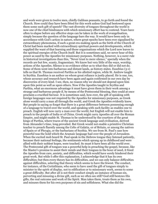 and work were given to twelve men, chiefly Galilean peasants, to go forth and found the
Church. How could they have been fitted for this work unless God had bestowed upon
them some such gift of speech? The vast diversity of tongues throughout the world is
now one of the chief hindrances with which missionary effort has to contend. Years have
often to elapse before any effective steps can be taken in the work of evangelisation,
simply because the question of the language bars the way. It would have been only in
accordance with God’s action in nature, where great epochs have been ever signalised by
extraordinary phenomena, if such a great era-making epoch as the birth of the Church of
Christ had been marked with extraordinary spiritual powers and developments, which
supplied the want of that learning and those organisations which the Lord now leaves to
the spiritual energies of the Church itself. But it is sometimes said, we never hear of this
power as used by the Apostles for missionary purposes. Nothing, however, is a surer rule
in historical investigations than this, "Never trust to mere silence," specially when the
records are but few, scanty, fragmentary. We know but very little of the ways, worship,
actions of the Apostles. Silence is no evidence either as to what they did or did not do.
Some of them went into barbarous and distant lands, as history states. Eusebius (3:1)
tells us that St. Thomas received Parthia as his allotted region, while St. Andrew taught
in Scythia. Eusebius is an author on whom great reliance is justly placed. He is one, too,
whose accuracy and research have been again and again confirmed in our own day by
discoveries of every kind. I see, then, no reason why we should not depend upon him
upon this point as well as upon others. Now if the Apostles taught in Scythia and
Parthia, what an enormous advantage it must have given them in their work among a
strange and barbarous people if, by means of the Pentecostal blessing, they could at once
proclaim a crucified Saviour. It is sometimes said, how ever, the gift of speaking with
foreign languages was not required by the Apostles for missionary purposes, as Greek
alone would carry a man all through the world, and Greek the Apostles evidently knew.
But people in saying so forget that there is a great difference between possessing enough
of a language to travel over the world, and speaking with such facility as enables one to
preach. English will now carry a man over the world, but English will not enable him to
preach to the people of India or of China. Greek might carry Apostles all over the Roman
Empire, and might enable St. Thomas to be understood by the courtiers of the great
kings of Parthia, where traces of the ancient Greek language and civilisation, derived
from Alexander’s time, long prevailed. But Greek would not enable a primitive Christian
teacher to preach fluently among the Celts of Galatia, or of Britain, or among the natives
of Spain or of Phrygia, or the barbarians of Scythia. We see from St. Paul’s case how
powerful was the hold which the Aramaic language had over the people of Jerusalem.
When the excited mob heard St. Paul speak in the Hebrew tongue they listened patiently,
because their national feelings, the sentiments which sprang up in childhood and were
allied with their noblest hopes, were touched. So must it have been all the world over.
The Pentecostal gift of tongues was a powerful help in preaching the gospel, because, like
the Master’s promise to assist their minds and their tongues in the hour of need, it freed
the Apostles from care, anxiety, and difficulties, which would have sorely hindered their
great work. But while I offer this explanation, I acknowledge that it has its own
difficulties; but then every theory has its difficulties, and we can only balance difficulties
against difficulties, selecting that theory which seems to have the fewest. The conduct,
for instance, of the Corinthians, who seem to have used the gift of tongues simply to
minister to the spirit of display, not to edification or to missionary work, seems to some
a great difficulty. But after all is not their conduct simply an instance of human sin,
perverting and misusing a divine gift, such as we often see still? God still bestows His
gifts, the real outcome and work of the Spirit. Man takes them, treats them as his own,
and misuses them for his own purposes of sin and selfishness. What else did the
 