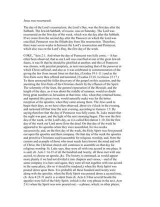 Jesus was resurrected.
The day of the Lord’s resurrection, the Lord’s Day, was the first day after the
Sabbath. The Jewish Sabbath, of course, was on Saturday. The Lord was
resurrected on the first day of the week, which was the day after the Sabbath.
If we count from the second day after the Passover on which the Lord was
crucified, Pentecost was the fiftieth day from His resurrection. Therefore,
there were seven weeks in between the Lord’s resurrection and Pentecost,
which also was on the Lord’s Day, the first day of the week.
COKE, "Acts 2:1. And when the day of Pentecost was fully come,— It has
often been observed, that as our Lord was crucified at one of the great Jewish
feasts, it was fit that he should be glorified at another; and this of Pentecost
was chosen, with peculiar propriety, as next succeeding that of the passover at
which Christ suffered; and also as it was celebrated in commemoration of the
giving the law from mount Sinai on that day, (Exodus 19:1-11.) and as the
first-fruits were then offered and anointed, (Exodus 23:16. Leviticus 23:17.)
To these answered the fuller discovery of the gospel on this occasion, and the
anointing the first-fruits of the Christian church by the effusion of the Spirit.
The solemnity of the feast, the general expectation of the Messiah, and the
length of the days, as it was about the middle of summer, would no doubt
bring great numbers to Jerusalem at that time; who, when they returned home,
and reported this great event, would naturally make way for the better
reception of the apostles, when they came among them. The Jews used to
begin their days, as we have often observed, about six o'clock in the evening,
and reckoned till that time the next evening, according to Genesis 1:5. By
saying therefore that the day of Pentecost was fully come, St. Luke meant that
the night was past, and the light of the next morning begun. This was the first
day of the week, or the Lord's day, as it is called Revelation 1:10. On the first
day of the week our Lord arose from the dead. On that day of the week he
appeared to his apostles when they were assembled, for two weeks
successively; and, on the first day of the week, the Holy Spirit was first poured
out upon the apostles and their company. On that day of the week the apostles
and primitive Christians used toassemble for religious worship; and, from the
custom and example of those who must needs have known the mind and will
of Christ, the Christian church still continues to assemble on that day for
religious worship. St. Luke says, they were all with one accord in one place. It
is said, ch. Acts 1:14-15 of all the hundred and twenty, all these met with one
accord, to choose an apostle, &c. The history is continued, as would appear
more plainly if we had not divided it into chapters and verses;—and of the
same company it is here said again, they were all met together with one accord
in the same place, (for so it should be rendered,) when the Holy Spirit was
poured down upon them. It is probable all these hundred and twenty were
along with the apostles, when the Holy Spirit was poured down a second time,
ch. Acts 4:23-31 and it is evident from ch. Acts 6:3 that several beside the
apostles were full of the Holy Spirit, (which is the very phrase in the text, Acts
2:4.) when the Spirit was now poured out;—a phrase, which, in other places,
 