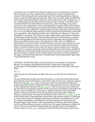 Corinthians do, save that the gift which they abused was an exceptional one; but then
their circumstances, times, opportunities, punishments, all were exceptional and
peculiar. The one thing that was not peculiar was this, the abiding tendency of human
nature to degrade Divine gifts and blessings. There must, we again repeat, be difficulties
and mystery connected with this subject, no matter what view we take. Perhaps, too, we
are no fitting judges of the gifts be stowed on the primitive Church, or the phenomena
manifested under such extraordinary circumstances, when everything, every power,
every force, every organisation, was arrayed against the company of the twelve Apostles.
Surely miracles and miraculous powers seem absolutely necessary and natural in such a
case. We are not now sufficient or capable judges of events as they then existed. Perhaps,
too, we are not sufficient judges because we do not possess that spirit which would make
us to sympathise with and understand the state of the Church at that time. "They were
all together in one place." The Church was then visibly united, and internally united too.
A nineteenth-century Christian, with the endless divisions of Christendom, is scarcely
the most fitting judge of the Church and the Church’s blessings when the Spirit of the
Master pervaded it and the prayer of the Master for visible unity was fulfilled in it.
Christendom is weak now from its manifold divisions. Even in a mere natural way, and
from a mere human point of view, we can see how its divisions destroy its power and
efficacy as Christ’s witness in the world. But when we take the matter from a spiritual
point of view, we cannot even guess what marvellous gifts and endowments, needful for
the edification of His people and the conversion of the world, we now lack from want of
the Divine charity and peace which ruled the hearts of the twelve as they assembled in
the upper room that Pentecostal morn. We shall better understand primitive gifts when
we get back primitive union.
HAWKER, "God the Holy Ghost visits the Apostles in a wonderful and miraculous
Manner. The Apostles, being filled with the Spirit, speak divers Languages, The
Astonishment of the Multitude. Peter’s Sermon; and the Conversion of three thousand
Souls.
Act_2:1
And when the day of Pentecost was fully come, they were all with one accord in one
place.
The day of Pentecost was fifty days from the Passover. It was the second of those three
great festivals in the Jewish Church, when all the males of Israel were enjoined to appear
before the Lord, Deu_16:16. This was the feast, which was to be observed before the
people began their harvest; it being unlawful to enter upon their harvest, until this feast
to the Lord had been observed. See Lev_23:10-11. This was the sacred day, which God
the Holy Ghost was pleased to appoint, for the more open manifestation of himself to the
Church. And, as God the Son, in our nature, made the voluntary offer of himself in
sacrifice, at the Jewish Passover; the first great feast among his people, being our
Passover, and the Lamb, slain from the foundation of the world: 1Co_5:7; Rev_13:8. So
God the Holy Ghost, consecrated this second feast to the gracious purpose, of assuming,
in a more open manner, his Almighty ministry in his Church, by coming down in state,
in a visible manifestation, on his Apostles: and from that hour to the present, and
through all ages of the Church, to the consummation of all things, the Lord the Spirit,
carries on all the efficiency of grace, in the hearts of the people, until grace is finished in
glory. In this ever memorable and blessed day, the Apostles, (and it is probable the
seventy, spoken of, Luk_10:1, or perhaps the whole hundred and twenty, spoken of in
 