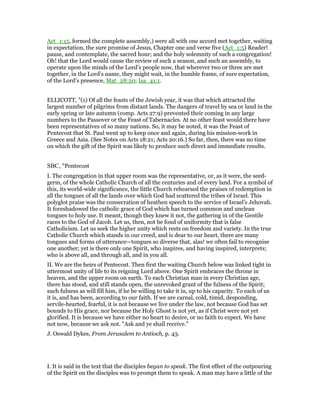 Act_1:15, formed the complete assembly,) were all with one accord met together, waiting
in expectation, the sure promise of Jesus, Chapter one and verse five (Act_1:5) Reader!
pause, and contemplate, the sacred hour; and the holy solemnity of such a congregation!
Oh! that the Lord would cause the review of such a season, and such an assembly, to
operate upon the minds of the Lord’s people now, that wherever two or three are met
together, in the Lord’s name, they might wait, in the humble frame, of sure expectation,
of the Lord’s presence, Mat_28:20; Isa_41:1.
ELLICOTT, "(1) Of all the feasts of the Jewish year, it was that which attracted the
largest number of pilgrims from distant lands. The dangers of travel by sea or land in the
early spring or late autumn (comp. Acts 27:9) prevented their coming in any large
numbers to the Passover or the Feast of Tabernacles. At no other feast would there have
been representatives of so many nations. So, it may be noted, it was the Feast of
Pentecost that St. Paul went up to keep once and again, during his mission-work in
Greece and Asia. (See Notes on Acts 18:21; Acts 20:16.) So far, then, there was no time
on which the gift of the Spirit was likely to produce such direct and immediate results.
SBC, "Pentecost
I. The congregation in that upper room was the representative, or, as it were, the seed-
germ, of the whole Catholic Church of all the centuries and of every land. For a symbol of
this, its world-wide significance, the little Church rehearsed the praises of redemption in
all the tongues of all the lands over which God had scattered the tribes of Israel. This
polyglot praise was the consecration of heathen speech to the service of Israel’s Jehovah.
It foreshadowed the catholic grace of God which has turned common and unclean
tongues to holy use. It meant, though they knew it not, the gathering in of the Gentile
races to the God of Jacob. Let us, then, not be fond of uniformity that is false
Catholicism. Let us seek the higher unity which rests on freedom and variety. In the true
Catholic Church which stands in our creed, and is dear to our heart, there are many
tongues and forms of utterance—tongues so diverse that, alas! we often fail to recognise
one another; yet is there only one Spirit, who inspires, and having inspired, interprets;
who is above all, and through all, and in you all.
II. We are the heirs of Pentecost. Then first the waiting Church below was linked tight in
uttermost unity of life to its reigning Lord above. One Spirit embraces the throne in
heaven, and the upper room on earth. To each Christian man in every Christian age,
there has stood, and still stands open, the unrevoked grant of the fulness of the Spirit;
such fulness as will fill him, if he be willing to take it in, up to his capacity. To each of us
it is, and has been, according to our faith. If we are carnal, cold, timid, desponding,
servile-hearted, fearful, it is not because we live under the law, not because God has set
bounds to His grace, nor because the Holy Ghost is not yet, as if Christ were not yet
glorified. It is because we have either no heart to desire, or no faith to expect. We have
not now, because we ask not. "Ask and ye shall receive."
J. Oswald Dykes, From Jerusalem to Antioch, p. 43.
I. It is said in the text that the disciples began to speak. The first effect of the outpouring
of the Spirit on the disciples was to prompt them to speak. A man may have a little of the
 