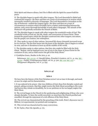 Holy Spirit and observe silence, but if he is filled with the Spirit he cannot hold his
peace.
II. The disciples began to speak with other tongues. The Lord descended to Babel and
confused the tongues—He there and then set a train of circumstances in motion which
necessarily resulted in diversity of languages. The Lord descended to Jerusalem on the
day of Pentecost—unified the tongues again—He there and then set a train of
circumstances in motion which inevitably led to a better understanding between the
nations, and a more thorough knowledge of each other’s languages. The miracle of the
Pentecost will gradually neutralise the miracle of Babel.
III. The disciples began to speak with other tongues the wonderful works of God. The
wonderful works of God are, the life, death, and resurrection of Jesus Christ. These
formed the grand topics which the disciples construed into other tongues; not nature,
but the gospel; not creation, but redemption.
IV. They spoke to men of other nations. Increased life always demands increased scope
for its exercise. The fire first burns into the heart of the disciples, then it begins to extend
its area, and now it threatens to burn up all the stubble of the world.
V. The disciples spoke to other nations, that they also might be filled with the Holy
Ghost. "Repent, and be baptized every one of you in the name of Jesus Christ for the
remission of sins, and ye shall receive the gift of the Holy Ghost."
J. Cynddylan Jones, Studies in the Acts, p. 20.
References: Act_2:1-13.—J. Oswald Dykes, Preacher’s Lantern, vol. iv., p. 124. Act_
2:1-21.—Parker, Contemporary Pulpit, vol. iii., p. 316. Act_2:2, Act_2:3.—
Clergyman’s Magazine, vol. iv., p. 255.
Acts 2:1-47
Acts 2
We have here the history of the first Christian revival. Let us trace it through, and mark
at once its origin and its characteristics.
I. It was ushered in by prayer. Like true children of God, these first disciples waited and
prayed, asking evermore, that they might receive the Holy Ghost according to His word.
And herein they rebuke us dreadfully, for in our petitions we far too largely neglect the
Holy Ghost.
II. The revival began in the Church in the quickening and enlightening of those who were
already disciples. To have the world converted, we must have the Church purified and
ennobled, through the enjoyment of a rich effusion of the Holy Ghost.
III. The revival was characterised by the preaching of the truth. Peter’s discourse was (1)
Biblical, (2) experimental, (3) pointed and courageous.
IV. This revival was characterised by many conversions.
W. M. Taylor, Peter the Apostle, p. 170.
 