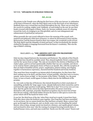 MEYER, " SPEAKING IN STRANGE TONGUES
Act_2:1-13
The priests in the Temple were offering the first loaves of the new harvest, in celebration
of the feast of Pentecost, when the Holy Spirit came as the first fruits of our inheritance.
Suddenly there was a sound that was heard throughout the city. There was no wind, but
the sound of a rushing, mighty wind. Suddenly, as each looked on the rest, he saw their
heads crowned with tongues of flame. Each, too, became suddenly aware of a drawing
toward the Lord, of a longing to see Him glorified, and of a vast enlargement and
enhancement of spiritual joy and power.
When presently the vast crowd collected to know the meaning of the sound, each
inspired soul gathered a little knot of hearers, to whom he discoursed of Jesus and the
Resurrection; and the hearers heard in their own tongue, the wonderful works of God.
The Holy Spirit used the telepathy of mind and heart, so that involuntarily the speaker
clothed his thoughts in language borrowed from his hearer’s vocabulary. This was the
sign of Babel’s undoing.
MACLAREN 1-13, "THE ABIDING GIFT AND ITS TRANSITORY
ACCOMPANIMENTS
Only ten days elapsed between the Ascension and Pentecost. The attitude of the Church
during that time should be carefully noted. They obeyed implicitly Christ’s command to
wait for the ‘power from on high.’ The only act recorded is the election of Matthias to fill
Judas’s place, and it is at least questionable whether that was not a mistake, and shown
to be such by Christ’s subsequent choice of Paul as an Apostle. But, with the exception of
that one flash of doubtful activity, prayer, supplication, patient waiting, and clinging
together in harmonious expectancy, characterised the hundred and twenty brethren.
They must have been wrought to an intense pitch of anticipation, for they knew that
their waiting was to be short, and they knew, at least partially, what they were to receive,
namely, ‘power from on high,’ or ‘the promise of the Father.’ Probably, too, the great
Feast, so near at hand, would appear to them a likely time for the fulfilment of the
promise.
So, very early on that day of Pentecost, they betook themselves to their usual place of
assembling, probably the ‘large upper room,’ already hallowed to their memories; and in
each heart the eager question would spring, ‘Will it be to-day?’ It is as true now as it was
then, that the spirits into whom the Holy Spirit breathes His power must keep
themselves still, expectant, prayerful. Perpetual occupation may be more loss of time
than devout waiting, with hands folded, because the heart is wide open to receive the
power which will fit the hands for better work.
It was but ‘the third hour of the day’ when Peter stood up to speak; it must have been
little after dawn when the brethren came together. How long they had been assembled
we do not know, but we cannot doubt how they had been occupied. Many a prayer had
gone up through the morning air, and, no doubt, some voice was breathing the united
desires, when a deep, strange sound was heard at a distance, and rapidly gained volume,
and was heard to draw near. Like the roaring of a tempest hurrying towards them, it
hushed human voices, and each man would feel, ‘Surely now the Gift comes!’ Nearer and
 