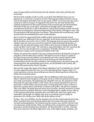 nearer it approached, and at last burst into the chamber where they sat silent and
unmoving.
But if we look carefully at Luke’s words, we see that what filled the house was not
agitated air, or wind, but ‘a sound as of wind.’ The language implies that there was no
rush of atmosphere that lifted a hair on any cheek, or blew on any face, but only such a
sound as is made by tempest. It suggested wind, but it was not wind. By that first
symbolic preparation for the communication of the promised gift, the old symbolism
which lies in the very word ‘Spirit,’ and had been brought anew to the disciples’
remembrance by Christ’s words to Nicodemus, and by His breathing on them when He
gave them an anticipatory and partial bestowment of the Spirit, is brought to view, with
its associations of life-giving power and liberty. ‘Thou hearest the sound thereof,’ could
scarcely fail to be remembered by some in that chamber.
But it is not to be supposed that the audible symbol continued when the second
preparatory one, addressed to the eye, appeared. As the former had been not wind, but
like it, the latter was not fire, but ‘as of fire.’ The language does not answer the question
whether what was seen was a mass from which the tongues detached themselves, or
whether only the separate tongues were visible as they moved overhead. But the final
result was that ‘it sat on each.’ The verb has no expressed subject, and ‘fire’ cannot be the
subject, for it is only introduced as a comparison. Probably, therefore, we are to
understand ‘a tongue’ as the unexpressed subject of the verb.
Clearly, the point of the symbol is the same as that presented in the Baptist’s promise of
a baptism ‘with the Holy Ghost and fire.’ The Spirit was to be in them as a Spirit of
burning, thawing natural coldness and melting hearts with a genial warmth, which
should beget flaming enthusiasm, fervent love, burning zeal, and should work
transformation into its own fiery substance. The rejoicing power, the quick energy, the
consuming force, the assimilating action of fire, are all included in the symbol, and
should all be possessed by Christ’s disciples.
But were the tongue-like shapes of the flames significant too? It is doubtful, for, natural
as is the supposition that they were, it is to be remembered that ‘tongues of fire’ is a
usual expression, and may mean nothing more than the flickering shoots of flame into
which a fire necessarily parts.
But these two symbols are only symbols. The true fulfilment of the great promise
follows. Mark the brief simplicity of the quiet words in which the greatest bestowment
ever made on humanity, the beginning of an altogether new era, the equipment of the
Church for her age-long conflict, is told. There was an actual impartation to men of a
divine life, to dwell in them and actuate them; to bring all good to victory in them; to
illuminate, sustain, direct, and elevate; to cleanse and quicken. The gift was complete.
They were ‘filled.’ No doubt they had much more to receive, and they received it, as their
natures became, by faithful obedience to the indwelling Spirit, capable of more. But up
to the measure of their then capacities they were filled; and, since their spirits were
expansible, and the gift was infinite, they were in a position to grow steadily in
possession of it, till they were ‘filled with all the fulness of God.’
Further, ‘they were all filled,’-not the Apostles only, but the whole hundred and twenty.
Peter’s quotation from Joel distinctly implies the universality of the gift, which the
‘servants and handmaidens,’ the brethren and the women, now received. Herein is the
true democracy of Christianity. There are still diversities of operations and degrees of
possession, but all Christians have the Spirit. All ‘they that believe on Him,’ and only
they, have received it. Of old the light shone only on the highest peaks,-prophets, and
 