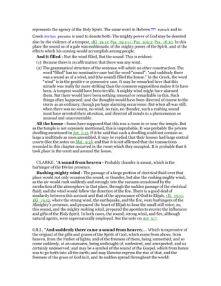 represents the agency of the Holy Spirit. The same word in Hebrew ‫רוּח‬ ruwach and in
Greek πνεሞµα pneuma is used to denote both. The mighty power of God may be denoted
also by the violence of a tempest, 1Ki_19:11; Psa_29:1-11; Psa_104:3; Psa_18:10. In this
place the sound as of a gale was emblematic of the mighty power of the Spirit, and of the
effects which his coming would accomplish among people.
And it filled - Not the wind filled, But the sound. This is evident:
(1) Because there is no affirmation that there was any wind.
(2) The grammatical structure of the sentence will admit no other construction. The
word “filled” has no nominative case but the word “sound”: “and suddenly there
was a sound as of a wind, and (the sound) filled the house.” In the Greek, the word
“wind” is in the genitive or possessive case. It may be remarked here that this
miracle was really far more striking than the common supposition makes it to have
been. A tempest would have been terrific. A mighty wind might have alarmed
them. But there would have been nothing unusual or remarkable in this. Such
things often happened; and the thoughts would have been directed of course to the
storm as an ordinary, though perhaps alarming occurrence. But when all was still;
when there was no storm, no wind, no rain, no thunder, such a rushing sound
must have arrested their attention, and directed all minds to a phenomenon so
unusual and unaccountable.
All the house - Some have supposed that this was a room in or near the temple. But
as the temple is not expressly mentioned, this is improbable. It was probably the private
dwelling mentioned in Act_1:13. If it be said that such a dwelling could not contain so
large a multitude as soon assembled, it may be replied that their houses had large central
courts (See the notes on Mat_9:2), and that it is not affirmed that the transactions
recorded in this chapter occurred in the room which they occupied. It is probable that it
took place in the court and around the house.
CLARKE, "A sound from heaven - Probably thunder is meant, which is the
harbinger of the Divine presence.
Rushing mighty wind - The passage of a large portion of electrical fluid over that
place would not only occasion the sound, or thunder, but also the rushing mighty wind;
as the air would rush suddenly and strongly into the vacuum occasioned by the
rarefaction of the atmosphere in that place, through the sudden passage of the electrical
fluid; and the wind would follow the direction of the fire. There is a good deal of
similarity between this account and that of the appearance of God to Elijah, 1Ki_19:11,
1Ki_19:12, where the strong wind, the earthquake, and the fire, were harbingers of the
Almighty’s presence, and prepared the heart of Elijah to hear the small still voice; so,
this sound, and the mighty rushing wind, prepared the apostles to receive the influences
and gifts of the Holy Spirit. In both cases, the sound, strong wind, and fire, although
natural agents, were supernaturally employed. See the note on Act_9:7.
GILL, "And suddenly there came a sound from heaven,.... Which is expressive of
the original of the gifts and graces of the Spirit of God, which come from above, from
heaven, from the Father of lights; and of the freeness of them, being unmerited; and so
come suddenly, at an unawares, being unthought of, undesired, and unexpected, and so
certainly undeserved; and may be a symbol of the sound of the Gospel, which from hence
was to go forth into all the earth; and may likewise express the rise of that, and the
freeness of the grace of God in it, and its sudden spread throughout the world:
 