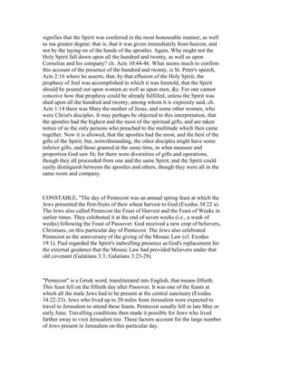 signifies that the Spirit was conferred in the most honourable manner, as well
as ina greater degree; that is, that it was given immediately from heaven, and
not by the laying on of the hands of the apostles. Again, Why might not the
Holy Spirit fall down upon all the hundred and twenty, as well as upon
Cornelius and his company? ch. Acts 10:44-46. What seems much to confirm
this account of the presence of the hundred and twenty, is St. Peter's speech,
Acts 2:16 where he asserts, that, by that effusion of the Holy Spirit, the
prophesy of Joel was accomplished in which it was foretold, that the Spirit
should be poured out upon women as well as upon men, &c. For one cannot
conceive how that prophesy could be already fulfilled, unless the Spirit was
shed upon all the hundred and twenty; among whom it is expressly said, ch.
Acts 1:14 there was Mary the mother of Jesus, and some other women, who
were Christ's disciples. It may perhaps be objected to this interpretation, that
the apostles had the highest and the most of the spiritual gifts, and are taken
notice of as the only persons who preached to the multitude which then came
together. Now it is allowed, that the apostles had the most, and the best of the
gifts of the Spirit; but, notwithstanding, the other disciples might have some
inferior gifts, and those granted at the same time, in what measure and
proportion God saw fit; for there were diversities of gifts and operations,
though they all proceeded from one and the same Spirit; and the Spirit could
easily distinguish between the apostles and others, though they were all in the
same room and company.
CONSTABLE, "The day of Pentecost was an annual spring feast at which the
Jews presented the first-fruits of their wheat harvest to God (Exodus 34:22 a).
The Jews also called Pentecost the Feast of Harvest and the Feast of Weeks in
earlier times. They celebrated it at the end of seven weeks (i.e., a week of
weeks) following the Feast of Passover. God received a new crop of believers,
Christians, on this particular day of Pentecost. The Jews also celebrated
Pentecost as the anniversary of the giving of the Mosaic Law (cf. Exodus
19:1). Paul regarded the Spirit's indwelling presence as God's replacement for
the external guidance that the Mosaic Law had provided believers under that
old covenant (Galatians 3:3; Galatians 3:23-29).
"Pentecost" is a Greek word, transliterated into English, that means fiftieth.
This feast fell on the fiftieth day after Passover. It was one of the feasts at
which all the male Jews had to be present at the central sanctuary (Exodus
34:22-23). Jews who lived up to 20 miles from Jerusalem were expected to
travel to Jerusalem to attend these feasts. Pentecost usually fell in late May or
early June. Travelling conditions then made it possible for Jews who lived
farther away to visit Jerusalem too. These factors account for the large number
of Jews present in Jerusalem on this particular day.
 