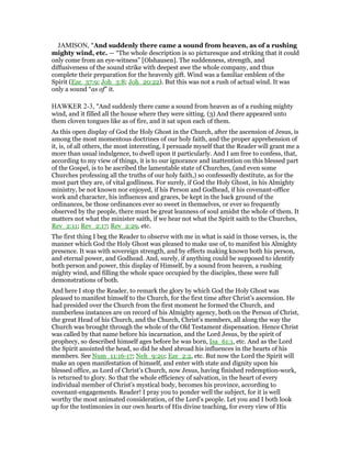 JAMISON, "And suddenly there came a sound from heaven, as of a rushing
mighty wind, etc. — “The whole description is so picturesque and striking that it could
only come from an eye-witness” [Olshausen]. The suddenness, strength, and
diffusiveness of the sound strike with deepest awe the whole company, and thus
complete their preparation for the heavenly gift. Wind was a familiar emblem of the
Spirit (Eze_37:9; Joh_3:8; Joh_20:22). But this was not a rush of actual wind. It was
only a sound “as of” it.
HAWKER 2-3, "And suddenly there came a sound from heaven as of a rushing mighty
wind, and it filled all the house where they were sitting. (3) And there appeared unto
them cloven tongues like as of fire, and it sat upon each of them.
As this open display of God the Holy Ghost in the Church, after the ascension of Jesus, is
among the most momentous doctrines of our holy faith, and the proper apprehension of
it, is, of all others, the most interesting, I persuade myself that the Reader will grant me a
more than usual indulgence, to dwell upon it particularly. And I am free to confess, that,
according to my view of things, it is to our ignorance and inattention on this blessed part
of the Gospel, is to be ascribed the lamentable state of Churches, (and even some
Churches professing all the truths of our holy faith,) so confessedly destitute, as for the
most part they are, of vital godliness. For surely, if God the Holy Ghost, in his Almighty
ministry, be not known nor enjoyed, if his Person and Godhead, if his covenant-office
work and character, his influences and graces, be kept in the back ground of the
ordinances, be those ordinances ever so sweet in themselves, or ever so frequently
observed by the people, there must be great leanness of soul amidst the whole of them. It
matters not what the minister saith, if we hear not what the Spirit saith to the Churches,
Rev_2:11; Rev_2:17; Rev_2:29, etc.
The first thing I beg the Reader to observe with me in what is said in those verses, is, the
manner which God the Holy Ghost was pleased to make use of, to manifest his Almighty
presence. It was with sovereign strength, and by effects making known both his person,
and eternal power, and Godhead. And, surely, if anything could be supposed to identify
both person and power, this display of Himself, by a sound from heaven, a rushing
mighty wind, and filling the whole space occupied by the disciples, these were full
demonstrations of both.
And here I stop the Reader, to remark the glory by which God the Holy Ghost was
pleased to manifest himself to the Church, for the first time after Christ’s ascension. He
had presided over the Church from the first moment he formed the Church, and
numberless instances are on record of his Almighty agency, both on the Person of Christ,
the great Head of his Church, and the Church, Christ’s members, all along the way the
Church was brought through the whole of the Old Testament dispensation. Hence Christ
was called by that name before his incarnation, and the Lord Jesus, by the spirit of
prophecy, so described himself ages before he was born, Isa_61:1, etc. And as the Lord
the Spirit anointed the head, so did he shed abroad his influences in the hearts of his
members. See Num_11:16-17; Neh_9:20; Eze_2:2, etc. But now the Lord the Spirit will
make an open manifestation of himself, and enter with state and dignity upon his
blessed office, as Lord of Christ’s Church, now Jesus, having finished redemption-work,
is returned to glory. So that the whole efficiency of salvation, in the heart of every
individual member of Christ’s mystical body, becomes his province, according to
covenant-engagements. Reader! I pray you to ponder well the subject, for it is well
worthy the most animated consideration, of the Lord’s people. Let you and I both look
up for the testimonies in our own hearts of His divine teaching, for every view of His
 