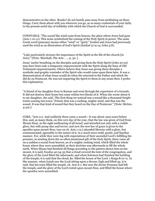 demonstrative as the other. Reader! do not hastily pass away from meditating on these
things. Carry them about with you wherever you go, as so many credentials of your faith,
in the present awful day of infidelity with which the Church of God is surrounded.
CONSTABLE, "The sound like wind came from heaven, the place where Jesus had gone
(Acts 1:10-11). This noise symbolized the coming of the Holy Spirit in power. The same
Greek word (pneuma) means either "wind" or "spirit." Ezekiel and Jesus had previously
used the wind as an illustration of God's Spirit (Ezekiel 37:9-14; John 3:8).
"Luke particularly stresses the importance of the Spirit in the life of the church [in
Acts]." [Note: Marshall, The Acts . . ., p. 32. ]
Jesus' earlier breathing on the disciples and giving them the Holy Spirit (John 20:22)
may have been only a temporary empowerment with the Spirit along the lines of Old
Testament empowerments. Others believe that Jesus was giving these disciples a
symbolic and graphic reminder of the Spirit who would come upon them later. It was a
demonstration of what Jesus would do when He returned to the Father and which He
did do on Pentecost. He was not imparting the Spirit to them in any sense then. I prefer
this explanation.
"A friend of my daughter lives in Kansas and went through the experience of a tornado.
It did not destroy their home but came within two blocks of it. When she wrote about it
to my daughter, she said, 'The first thing we noticed was a sound like a thousand freight
trains coming into town.' Friend, that was a rushing, mighty wind, and that was the
sound. It was that kind of sound that they heard on the Day of Pentecost." [Note: McGee,
4:516.]
COKE, "Acts 2:2. And suddenly there came a sound— It was about 1500 years before
this, and, as many think, on this very day of the year, that the law was given of God from
Mount Sinai, in the sight andhearing of all Israel; and attended not only with a visible
glory, but with pomp also and terror; and now the new law of grace is given to the
apostles upon mount Sion; (see on ch. Acts 1:13.) attended likewise with a glory, but
communicated, agreeably to the nature of it, in a much more mild, gentle, and familiar
manner. For, while they were big with expectations of their ascended Lord's fulfilling his
promise, in sending down the so-often mentioned gift of the Holy Spirit, there came all
on a sudden a sound from heaven, as of a mighty rushing wind, which filled the whole
house where they were assembled, as their doctrine was afterwards to fill the whole
earth. When Moses had finished all things according to the pattern shewn him on the
mount, it is said, Exodus 40:34-35 that a cloud covered the tent of the congregation, and
the glory of the Lord filled the tabernacle; and when Solomon had finished the building
of the temple, it is said that the cloud, &c. filled the house of the Lord. 1 Kings 8:10-11. In
like manner, when Isaiah saw the Lord sitting upon a throne, high and lifted up, it is
said, that his train filled the temple, ch. Acts 6:1. But now the divine Presence had left
the temple, and the glory of the Lord rested upon mount Sion, and filled the house where
the apostles were assembled.
 