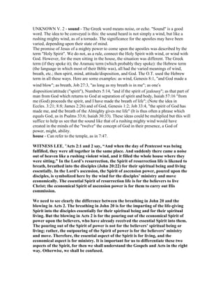 UNKNOWN V. 2 - sound - The Greek word means noise, or echo. "Sound" is a good
word. The idea to be conveyed is this: the sound heard is not simply a wind, but like a
rushing mighty wind, as of a tornado. The significance for the apostles may have been
varied, depending upon their state of mind.
The promise of Jesus of a mighty power to come upon the apostles was described by the
term "Holy Spirit". We do not, as a rule, connect the Holy Spirit with wind, or wind with
God. However, for the men sitting in the house, the situation was different. The Greek
term (if they spoke it); the Aramaic term (which probably they spoke): the Hebrew term
(the language in which most of their Bible was), all had the varied meanings of wind,
breath, etc.; then spirit, mind, attitude/disposition, and God. The O.T. used the Hebrew
term in all these ways. Here are some examples: as wind, Genesis 8:1, "and God made a
wind blow"; as breath, Job 27:3, "as long as my breath is in me"; as one’s
disposition/attitude ("spirit"), Numbers 5:14, "and if the spirit of jealousy"; as that part of
man from God which returns to God at separation of spirit and body, Isaiah 57:16 "from
me (God) proceeds the spirit, and I have made the breath of life"; (Note the idea in
Eccles. 3:21; 8:8; James 2:26) and of God, Genesis 1:2; Job 33:4, "the spirit of God has
made me, and the breath of the Almighty gives me life" (It is thus often a phrase which
equals God, as in Psalms 33:6; Isaiah 30:33). These ideas could be multiplied but this will
suffice to help us see that the sound like that of a rushing mighty wind would have
created in the minds of the "twelve" the concept of God in their presence, a God of
power, might, ability.
house - Can refer to the temple, as in 7:47.
WIT ESS LEE, "Acts 2:1 and 2 say, “And when the day of Pentecost was being
fulfilled, they were all together in the same place. And suddenly there came a noise
out of heaven like a rushing violent wind, and it filled the whole house where they
were sitting.” In the Lord’s resurrection, the Spirit of resurrection life is likened to
breath, breathed into the disciples (John 20:22) for their spiritual being and living
essentially. In the Lord’s ascension, the Spirit of ascension power, poured upon the
disciples, is symbolized here by the wind for the disciples’ ministry and move
economically. The essential Spirit of resurrection life is for the believers to live
Christ; the economical Spirit of ascension power is for them to carry out His
commission.
We need to see clearly the difference between the breathing in John 20 and the
blowing in Acts 2. The breathing in John 20 is for the imparting of the life-giving
Spirit into the disciples essentially for their spiritual being and for their spiritual
living. But the blowing in Acts 2 is for the pouring out of the economical Spirit of
power upon the believers, who have already received the essential Spirit into them.
The pouring out of the Spirit of power is not for the believers’ spiritual being or
living; rather, the outpouring of the Spirit of power is for the believers’ ministry
and move. Therefore, the essential aspect of the Spirit is for living, and the
economical aspect is for ministry. It is important for us to differentiate these two
aspects of the Spirit, for then we shall understand the Gospels and Acts in the right
way. Otherwise, we shall be confused.
 